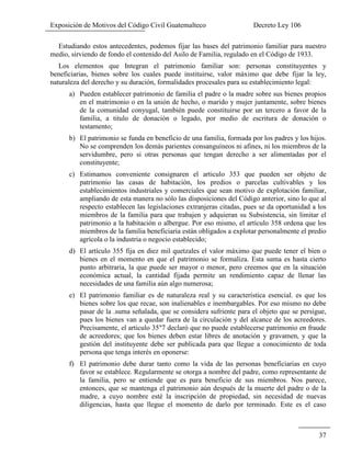 Exposición de Motivos del Código Civil Guatemalteco Decreto Ley 106
37
Estudiando estos antecedentes, podemos fijar las bases del patrimonio familiar para nuestro
medio, sirviendo de fondo el contenido del Asilo de Familia, regulado en el Código de 1933.
Los elementos que Integran el patrimonio familiar son: personas constituyentes y
beneficiarias, bienes sobre los cuales puede instituirse, valor máximo que debe fijar la ley,
naturaleza del derecho y su duración, formalidades procesales para su establecimiento legal:
a) Pueden establecer patrimonio de familia el padre o la madre sobre sus bienes propios
en el matrimonio o en la unión de hecho, o marido y mujer juntamente, sobre bienes
de la comunidad conyugal, también puede constituirse por un tercero a favor de la
familia, a titulo de donación o legado, por medio de escritura de donación o
testamento;
b) El patrimonio se funda en beneficio de una familia, formada por los padres y los hijos.
No se comprenden los demás parientes consanguíneos ni afines, ni los miembros de la
servidumbre, pero si otras personas que tengan derecho a ser alimentadas por el
constituyente;
c) Estimamos conveniente consignaren el articulo 353 que pueden ser objeto de
patrimonio las casas de habitación, los predios o parcelas cultivables y los
establecimientos industriales y comerciales que sean motivo de explotación familiar,
ampliando de esta manera no sólo las disposiciones del Código anterior, sino lo que al
respecto establecen las legislaciones extranjeras citadas, pues se da oportunidad a los
miembros de la familia para que trabajen y adquieran su Subsistencia, sin limitar el
patrimonio a la habitación o albergue. Por eso mismo, el artículo 358 ordena que los
miembros de la familia beneficiaria están obligados a explotar personalmente el predio
agrícola o la industria o negocio establecido;
d) El artículo 355 fija en diez mil quetzales el valor máximo que puede tener el bien o
bienes en el momento en que el patrimonio se formaliza. Esta suma es hasta cierto
punto arbitraria, la que puede ser mayor o menor, pero creemos que en la situación
económica actual, la cantidad fijada permite un rendimiento capaz de llenar las
necesidades de una familia aún algo numerosa;
e) El patrimonio familiar es de naturaleza real y su característica esencial. es que los
bienes sobre los que recae, son inalienables e inembargables. Por eso mismo no debe
pasar de la .suma señalada, que se considera sufriente para el objeto que se persigue,
pues los bienes van a quedar fuera de la circulación y del alcance de los acreedores.
Precisamente, el articulo 35"7 declaró que no puede establecerse patrimonio en fraude
de acreedores; que los bienes deben estar libres de anotación y gravamen, y que la
gestión del instituyente debe ser publicada para que llegue a conocimiento de toda
persona que tenga interés en oponerse:
f) El patrimonio debe durar tanto como la vida de las personas beneficiarias en cuyo
favor se establece. Regularmente se otorga a nombre del padre, como representante de
la familia, pero se entiende que es para beneficio de sus miembros. Nos parece,
entonces, que se mantenga el patrimonio aún después de la muerte del padre o de la
madre, a cuyo nombre esté la inscripción de propiedad, sin necesidad de nuevas
diligencias, hasta que llegue el momento de darlo por terminado. Este es el caso
 