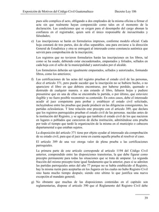 Exposición de Motivos del Código Civil Guatemalteco Decreto Ley 106
39
pues sólo complica el acto, obligando a dos empleados de la misma oficina a firmar el
acta sin que realmente hayan comparecido como tales en el momento de la
declaración. Las condiciones que se exigen para el desempeño del cargo abonan la
confianza en el registrador, quien será el único responsable de inexactitudes y
falsedades;
e) Las inscripciones se harán en formularios impresos, conforme modelo oficial. Cada
hoja constará de tres partes, dos de ellas separables. una para enviarse a la dirección
General de Estadística y otra se entregará al interesado como constancia auténtica que
servirá para comprobación de la inscripción;
Los registros que no tuvieron formularios harán las inscripciones en los libros, tal
como se ha usado, debiendo estar encuadernados, empastados y foliados, sellados en
cada hoja con el sello de la municipalidad y autorizados por el alcalde.
Los formularios deberán ser igualmente empastados, sellados y autorizados, formando
libros, como los anteriores;
f) Las certificaciones de las actas del registro prueban el estado civil de las personas,
dice el artículo 371, pero puede suceder que la inscripción no se hubiere hecho, o no
apareciere el libro en que debiera encontrarse, por haberse perdido, quemado o
destruido de cualquier manera. o aún estando el libro, faltaren hojas y pudiere
presumirse que en una de ellas se encontraba la partida, o por último, que estuviere
ilegible y no fuere posible reconstruir su contenido. En estos casos, debe el interesado
acudir al juez competente para probar y establecer el estado civil solicitado,
incluyéndose entre las pruebas que puede producir en las diligencias consiguientes, las
partidas eclesiásticas. T lene relación este precepto con el articulo 389, que declara
que los registros parroquiales prueban el estado civil de las personas. nacidas antes de
la institución del Registro, y se agrega que también el estado civil de los que nacieron
en lugares o poblados que carecieron de dicha institución, admitiéndose esta prueba
por todo el tiempo que tardó la organización de la misma en el municipio o cabecera
departamental a que estaban sujetos.
La disposición del artículo 371 tiene por objeto ayudar al interesado ala comprobación
de su estado civil, para que el juez tome en cuenta aquella prueba al resolver el caso.
El artículo 389 de una vez otorga valor de plena prueba a las certificaciones
parroquiales.
La primera parte de este artículo corresponde al artículo 1194 del Código Civil
anterior, comprendido entre las disposiciones transitorias, la que debe figurar como
precepto permanente para todas las situaciones que se trata de amparar. La segunda
fracción del mismo precepto tiene igual fundamento que la anterior, pues si se admiten
las partidas parroquiales antes del año 77 porque no se había establecido el Registro,
hay la misma razón para aceptarlas en los Jugares en los cuales no hubo Registro Civil
sino hasta mucho tiempo después; siendo esto ultimo lo que justifica una nueva
excepción al mandato general;
g) No obstante que muchas de las disposiciones contenidas en el capítulo son
reglamentarias, dispone el artículo 390 que el Reglamento del Registro Civil debe
 