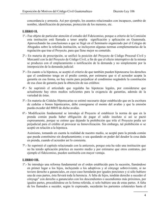 Exposición de Motivos del Código Civil Guatemalteco Decreto Ley 106
4
concordancia y armonía. Así por ejemplo, los asuntos relacionados con incapaces, cambio de
nombre, identificación de personas, protección de los menores, etc.
LIBRO II.
1ª.- Fue objeto de particular atención el estudio del Fideicomiso, porque a criterio de la Comisión
esta institución está llamada a tener amplia significación y aplicación en Guatemala.
Aprovechando las conclusiones a que se llegó en el Seminario organizado por el Colegio de
Abogados sobre la referida institución, se incluyeron algunas normas complementarias de la
regulación que trae el Proyecto, para que llene mejor su cometido.
2ª.- En materia de prescripción, se unificó la posición del Proyecto de Código Procesal Civil y
Mercantil con la del Proyecto de Código Civil, a fin de que el efecto interruptivo de la misma
se produzca con el emplazamiento o notificación de la demanda y no simplemente por la
interposición de la demanda judicial.
3ª.- En cuanto a la hipoteca, se aceptó el criterio de que también pueden hipotecarse los derechos
que el condómino tenga en el predio común, por estimarse que si el acreedor acepta la
garantía en esa forma, no hay razón para perjudicar al condómino negándole la constitución
de esa clase de garantía para la obtención de sus créditos:
4ª.- Se suprimió el articulado que regulaba las hipotecas legales, por considerarse que
actualmente hay otros medios suficientes para la exigencia de garantías, además de la
variedad de éstas.
5ª.- En materia de Cédulas Hipotecarias se estimó necesario dejar establecido que en la escritura
de cedulas o bonos hipotecarios, debe consignarse el monto del avalúo y que la emisión
pueda exceder del 800/0 de dicho avalúo.
6ª.- Modificación fundamental se introdujo al Proyecto al establecer la norma de que en la
prenda común pueda haber obligación de pagar el saldo insoluto si así se pactó
expresamente, porque se estimo que dejando la prohibición que trile el Proyecto podía ser
perjudicial para el crédito al provocar su Inmovilización. Sin embargo, tal prohibición si se
aceptó en relación a la hipoteca.
Asimismo, tomando en cuenta la realidad de nuestro medio, se aceptó para la prenda común
que pueda constituirse sin desplazamiento; o sea quedando en poder del deudor la cosa dada
en prenda, cuando el acreedor así lo consienta.
7ª.- Se suprimió el capítulo relacionado con la anticresis, porque esta ha sido una institución que
no ha tenido aplicación práctica en nuestro medio y por estimarse que otros contratos, por
ejemplo el fideicomiso, pueden sustituirla con mayor ventaja.
LIBRO III.
1ª.- Se introdujo una reforma fundamental en el orden establecido para la sucesión, llamándose
en primer lugar a los hijos, incluyendo a los adoptivos y al cónyuge sobreviviente, si no
tuviere derecho a gananciales, en cuyo caso heredarán por iguales porciones y si sólo hubiere
una de esas partes, ésta llevará toda la herencia. A falta de hijos, tendrán derecho a suceder el
cónyuge" con derecho a gananciales con los descendientes o ascendientes más próximos, por
iguales partes, procediéndose en la forma referida, si solo hubiere una de estas partes. A falta
de los llamados a suceder, según lo expresado, sucederán los parientes colaterales hasta el
 