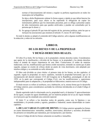 Exposición de Motivos del Código Civil Guatemalteco Decreto Ley 106
40
normar el funcionamiento del mismo y regular su perfecta organización en todos los
municipios de la República.
Se deja a dicho Reglamento ordenar la forma segura y rápida en que deben hacerse las
inscripciones, para cuyo efecto se ha suprimido la obligación de copiar los
instrumentos públicos que los interesados presentan, pero se obliga a presentar copias
de tales instrumentos para que queden archivados y puedan ser consultados por la
persona que lo desee; y
h) Se agrega el párrafo IX que trata del registro de las .personas jurídicas, entre las que se
incluyen las asociaciones que enumera el artículo 15, inciso 30. del Código.
En todo lo demás se adoptó el contenido del Código anterior, salvo algunas modificaciones en
la redacción y orden de los artículos.
LIBRO II.
DE LOS BIENES Y DE LA PROPIEDAD
Y DEMÁS DERECHOS REALES.
El Libro II se titula: De los bienes y de la propiedad y demás derechos reales. Consideramos
que aparte de la clasificación y división de los bienes, es la propiedad y los demás derechos
reales el tratado de mayor importancia de este libro. Conservamos el orden de materias
tradicional, con las, modificaciones que hemos creído necesarias, tomando en cuenta que el plan
seguido, aunque no exento de críticas desde un punto de vista doctrinario, está adoptado por
muchos códigos y su contenido no sufre alteración.
El libro está dividido en cinco títulos: el primero trata de los bienes, en dos capítulos; el
segundo, regula la propiedad; en nueve capítulos, incluida la propiedad horizontal, que es la
incorporación del decretó número 1318 del Congreso de la República, promulgado el año de
1959, en la parte que corresponde al Código Civil, con las modificaciones y supresiones
indispensables para su adaptación; y la propiedad en fideicomiso, materia nueva en el Código.
El título tercero se refiere al usufructo, uso y habitación, en la, misma forma que lo desarrolla
el Código anterior, pues consideramos acertadas las reformas introducidas en el citado Código el
ano de 1933.
Queda suprimido todo lo relacionado con la, propiedad rural y el dominio Y aprovechamiento
de las aguas, excepto las aguas alumbradas, por ser materias propias de la Ley de Aguas tratadas
en el proyecto que ha estudiado una comisión especial.
El título V se refiere a los derechos reales de garantía, como son, la hipoteca y sus
modalidades y la prenda común y agraria, ganadera e industrial, asunto desarrollado en cuatro
capítulos.
1.-DE LAS VARIAS CLASES DE BIENES. El Código anterior agrupaba los bienes
en cuatro denominaciones: inmuebles, muebles, semovientes, derechos• y acciones; dividiendo
los primeros en inmuebles por naturaleza, por incorporación y por destino.
El nuevo Código divide los bienes solamente en muebles e inmuebles.
 