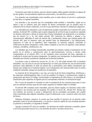 Exposición de Motivos del Código Civil Guatemalteco Decreto Ley 106
41
Estimamos que todos los bienes, para los efectos legales, deben quedar incluidos en alguno de
los dos grupos, sin necesidad de separar los semovientes y los derechos y acciones.
Los animales son considerados como muebles, pero si están afectos al servicio o explotación
de una finca, se reputan inmuebles.
Los derechos y las acciones que los acompañan serán muebles o inmuebles, según sea el
objeto a que se refieren; pero por tratarse de bienes incorporales que no pueden tener la
naturaleza de los bienes corporales, es la ley la que determina o declara la calidad que adquieren.
Los inmuebles por naturaleza y por incorporación quedan enunciados en el artículo 445; pero
además, el artículo 447, establece qué es parte integrante de un bien lo que no puede ser separado
sin destruir, deteriorar o alterar el mismo bien: Parece redundante esta disposición si se atiende a
que los incisos 2o. y 3o. del citado artículo 445, menciona los árboles y plantas y las
construcciones adheridas al suelo de manera fija y permanente, bienes que encajan dentro del
artículo 441; pero el inmenso valor que pueden tener las plantaciones y las edificaciones,
superiores al valor de la superficie, hace importante su mención especial, refiriendo la
calificación de partes integrantes a todo cuanto completa el servicio de aquellas, como puertas,
ventanas, cerraduras, instalaciones, etc.
Los Muebles que el Código denominaba inmuebles por destino cuando el propietario los ha
puesto en el terreno o construcción, para su aprovechamiento, servicio u ornato, están
comprendidos en el artículo 449 y se les considera como accesorios del bien, siguiendo su
condición lo mismo que las partes integrantes. Se suprime, por consiguiente, la denominación de
inmuebles por destino, justamente objetada por la doctrina moderna.
Los bienes a que se refieren los incisos 4o., 5o. 6o. y 7o. del citado artículo 445, se declaran
inmuebles. Las can erías lo son por incorporación; los rieles que forman las vías de ferrocarriles
asimismo están adheridos al suelo de manera fija y permanente; pero deben considerarse que
forman una unidad con el material rodante y por consiguiente este material debe tener la misma
calidad de inmueble, aunque sea mueble por su naturaleza.
La mención de los ferrocarriles y sus vías, así como la de las líneas telegráficas, telefónicas y
las estaciones radiotelegráficas fijas y la de los muebles, los diques y construcciones, amplía la
enunciación que hacía el Código, reconociendo la importancia de tales bienes y la necesidad de
clasificarlos para sujetarlos al régimen que les corresponde conforme a la declaración legal.
Por viveros de animales se entiende no sólo la instalación de las construcciones para el caso
sino los animales mismos, pues de otro modo, aquellas no tendrían objeto ni utilidad.
El artículo 446 considera como inmuebles, para los efectos legales, los derechos reales sobre
los mismos y las acciones que los aseguran. En cambio, el inciso 40., artículo 451, declara que
son muebles, las acciones o cuotas y obligaciones de las sociedades accionadas, aun cuando
estén constituidas para adquirir inmuebles o para la edificación u otro .comercio sobre esta clase
de bienes.
Debemos distinguir, entonces, la acción que hace posible el ejercicio de un derecho sobre
inmueble (como la acción hipotecaria), y la acción o cuota de capital de una sociedad anónima.
La primera es inmueble y la segunda es mueble.
Agrega el artículo 451 entre los muebles., los derechos de crédito referentes a muebles, dinero
o servicios personales (inciso 5o.) y los derechos de autor e inventor (inciso 6o.).
 