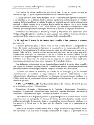 Exposición de Motivos del Código Civil Guatemalteco Decreto Ley 106
42
Debe hacerse la misma consideración del artículo 446, de que se reputan muebles por
declaración legal" ya que no es posible compararlos con los bienes corporales.
El Código calificaba como bienes fungibles los que se consumen con el primer uso adecuado
a su naturaleza y así lo declaran también algunas legislaciones extranjeras pero el verdadero
concepto de bien fungible es la cualidad de poder ser sustituido por otro de la misma especie,
cantidad y calidad, aunque no se consuma. Conformando las palabras con su recto sentido
jurídico, se modifica el artículo 378 del Código anterior, cuya aplicación es de importancia en los
contratos que tienen por objeto la entrega o devolución de especies de un género determinado.
Suprimimos las definiciones de derechos y acciones y derecho real pues definiciones en un
Código solo pueden admitirse aquellas que sean necesarias para establecer decisiones o limitar el
sentido usual de las palabras, como ocurre en el caso de los bienes fungibles.
2.- El capítulo II trata de los bienes con relación a las personas a quienes
pertenecen.
El dominio público lo ejerce la Nación sobre sus bien y dentro de éstos se comprenden los
bienes del Estado y del municipio. Sujetamos la enunciación de los bienes nacionales a lo que
prescribe la Constitución de la República, separando los de uso público común y los de uso no.
común, Todos los bienes inmuebles que no pertenezcan a particulares son nacionales, ya sean del
Estado o del municipio. En consecuencia, son de la Nación: los terrenos baldíos, los que
habiendo sido de propiedad particular queden vacantes, como en el caso de que no se presenten
herederos o que renuncien a la herencia; los que adquiera por cualquier título legal, como
compraventa, donación, sucesión, etc., y los excesos de propiedades rústicas.
Esta declaración es importante porque determina la propiedad de la nación sobre inmuebles
que en muchas ocasiones han sido objeto de ocupación por personas particulares pretendiendo
por ese hecho tener título legal para adquirir, cumplido el término de la prescripción.
Los bienes que forman el patrimonio del Estado, de los municipios y de las entidades
descentralizadas, se sujetarán a. leyes especiales de carácter administrativo y sólo
subsidiariamente a lo dispuesto en el Código. Los bienes de los municipios están regulados en el
Código Municipal, de manera que basta con las disposiciones del capítulo II para completar la
materia de que trata.
3.-DE LA PROPIEDAD; Para el desarrollo ordenado del contenido del título II que trata
de la propiedad, seguimos el plan siguiente:
Disposiciones Generales - Limitaciones de la Propiedad - Copropiedad: Disposiciones
Generales – copropiedad, en la medianería de inmuebles. Propiedad Horizontal - Propiedad en
fideicomiso - Propiedad de las aguas - Posesión - Usucapión y Accesión.
La Constitución de la República garantiza la propiedad privada la cual únicamente en casos
concretos puede ser expropiada, por razones de utilidad colectiva, beneficio social o interés
publico, comprobados debidamente. Sujeta la expropiación a los procedimientos señalados en la
ley respectiva y fija de una vez las bases para la valuación y pago de la indemnización al
expropiado.
Dentro de los preceptos constitucionales debe el código desarrollar la regulación de materia
tan importante y sin desatender el principio fundamental del respeto a la propiedad privada
 