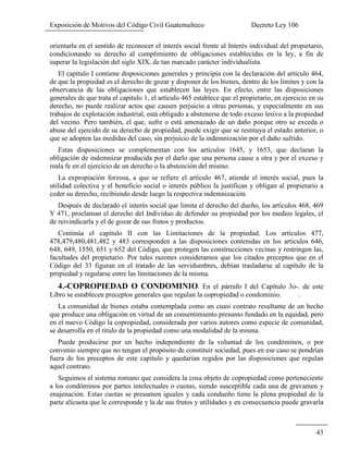 Exposición de Motivos del Código Civil Guatemalteco Decreto Ley 106
43
orientarla en el sentido de reconocer el interés social frente al Interés individual del propietario,
condicionando su derecho al cumplimiento de obligaciones establecidas en la ley, a fin de
superar la legislación del siglo XIX, de tan marcado carácter individualista.
El capítulo I contiene disposiciones generales y principia con la declaración del artículo 464,
de que la propiedad es el derecho de gozar y disponer de los bienes, dentro de los límites y con la
observancia de las obligaciones que establecen las leyes. En efecto, entre las disposiciones
generales de que trata el capitulo 1, el artículo 465 establece que el propietario, en ejercicio en su
derecho, no puede realizar actos que causen perjuicio a otras personas, y especialmente en sus
trabajos de explotación industrial, está obligado a abstenerse de todo exceso lesivo a la propiedad
del vecino. Pero también, el que, sufre o está amenazado de un daño porque otro se exceda o
abuse del ejercido de su derecho de propiedad, puede exigir que se restituya el estado anterior, o
que se adopten las medidas del caso, sin perjuicio de la indemnización por el daño sufrido.
Estas disposiciones se complementan con los artículos 1645, y 1653, que declaran la
obligación de indemnizar producida por el darlo que una persona cause a otra y por el exceso y
mala fe en el ejercicio de un derecho o la abstención del mismo.
La expropiación forzosa, a que se refiere el artículo 467, atiende el interés social, pues la
utilidad colectiva y el beneficio social o interés público la justifican y obligan al propietario a
ceder su derecho, recibiendo desde luego la respectiva indemnización.
Después de declarado el interés social que limita el derecho del dueño, los artículos 468, 469
Y 471, proclaman el derecho del Individuo de defender su propiedad por los medios legales, el
de reivindicarla y el de gozar de sus frutos y productos.
Continúa el capítulo II con las Limitaciones de la propiedad. Los artículos 477,
478,479,480,481,482 y 483 corresponden a las disposiciones contenidas en los artículos 646,
648, 649, 1550, 651 y 652 del Código, que protegen las construcciones vecinas y restringen las,
facultades del propietario. Por tales razones consideramos que los citados preceptos que en el
Código del 33 figuran en el tratado de las servidumbres, debían trasladarse al capítulo de la
propiedad y regularse entre las limitaciones de la misma.
4.-COPROPIEDAD O CONDOMINIO. En el párrafo I del Capítulo 3o-. de este
Libro se establecen preceptos generales que regulan la copropiedad o condominio. .
La comunidad de bienes estaba contemplada como un cuasi contrato resultante de un hecho
que produce una obligación en virtud de un consentimiento presunto fundado en la equidad, pero
en el nuevo Código la copropiedad, considerada por varios autores como especie de comunidad,
se desarrolla en el titulo de la propiedad como una modalidad de la misma.
Puede producirse por un hecho independiente de la voluntad de los condóminos, o por
convenio siempre que no tengan el propósito de constituir sociedad, pues en ese caso se pondrían
fuera de los preceptos de este capítulo y quedarían regidos por las disposiciones que regulan
aquel contrato.
Seguimos el sistema romano que considera la cosa objeto de copropiedad como perteneciente
a los condóminos por partes intelectuales o cuotas, siendo susceptible cada una de gravamen y
enajenación. Estas cuotas se presumen iguales y cada condueño tiene la plena propiedad de la
parte alícuota que le corresponde y la de sus frutos y utilidades y en consecuencia puede gravarla
 