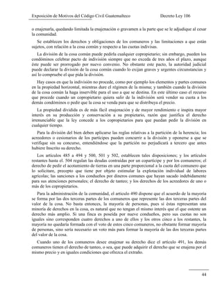 Exposición de Motivos del Código Civil Guatemalteco Decreto Ley 106
44
o enajenarla, quedando limitada la enajenación o gravamen a la parte que se le adjudique al cesar
la comunidad.
Se establecen los derechos y obligaciones de los comuneros y las limitaciones a que están
sujetos, con relación a la cosa común y respecto a las cuotas indivisas.
La división de la cosa común puede pedirla cualquier copropietario; sin embargo, pueden los
condóminos celebrar pacto de indivisión siempre que no exceda de tres años el plazo, aunque
éste puede ser prorrogado por nuevo convenio. No obstante este pacto, la autoridad judicial
puede declarar la división de la cosa común cuando lo exijan graves y urgentes circunstancias y
así lo compruebe el que pida la división.
Hay casos en que la indivisión no procede, como por ejemplo los elementos y partes comunes
en la propiedad horizontal, mientras dure el régimen de la misma; y también cuando la división
de la cosa común la haga inservible para el uso a que se destina. En este último caso el recurso
que procede cuando un copropietario quiera salir de la indivisión será vender su cuota a los
demás condóminos o pedir que la cosa se venda para que se distribuya el precio.
La propiedad dividida es de más fácil enajenación y de mayor rendimiento e inspira mayor
interés en su producción y conservación a su propietario, razón que justifica el derecho
irrenunciable que la ley concede a los copropietarios para que puedan pedir la división en
cualquier tiempo.
Para la división del bien deben aplicarse las reglas relativas a la partición de la herencia; los
acreedores o cesionarios de los partícipes pueden concurrir a la división y oponerse a que se
verifique sin su concurso, entendiéndose que la partición no perjudicará a tercero que antes
hubiere Inscrito su derecho.
Los artículos 485 a 494 y 500, 501 y 502, establecen tales disposiciones; y los artículos
restantes hasta el. 504 regulan las deudas contraídas por un copartícipe y por los comuneros; el
derecho de pedir el acotamiento de tierras en una parte proporcional a la cuota del comunero que
lo solicitare, precepto que tiene por objeto estimular la explotación individual de labores
agrícolas; las sanciones a los condueños por dineros comunes que hayan sacado indebidamente
para sus atenciones personales; el derecho de tanteo; y los derechos de los acreedores de uno o
más de los copropietarios.
Para la administración de la comunidad, el articulo 490 dispone que el acuerdo de la mayoría
se forma por las dos terceras partes de los comuneros que represente las dos terceras partes del
valor de la cosa. No basta entonces, la mayoría de personas, pues si éstas representan una
minoría de derechos en la cosa, es natural que no tengan el mismo interés que el que ostente un
derecho más amplio. Si una finca es poseída por nueve condueños, pero sus cuotas no son
iguales sino corresponden cuatro derechos a uno de ellos y los otros cinco a los restantes, la
mayoría no quedaría formada con el voto de estos cinco comuneros, no obstante formar mayoría
de personas, sino sería necesario un voto más para formar la mayoría de las dos terceras partes
del valor de la cosa.
Cuando uno de los comuneros desee enajenar su derecho dice el artículo 491, los demás
comuneros tienen el derecho de tanteo, o sea, que puede adquirir el derecho que se enajena por el
mismo precio y en iguales condiciones que ofrezca el extraño.
 