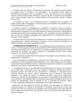 Exposición de Motivos del Código Civil Guatemalteco Decreto Ley 106
45
Se trata de evitar que contra la voluntad de los comuneros se de entrada a personas extrañas
que pueden llevar la discordia y las dificultades a la comunidad cuando faltan las
consideraciones personales entre los comuneros. El aviso que debe darse a los condueños,
judicial o notarial, deberá hacerse notificando a cada uno de ellos la proposición del enajenante
con los datos del negocio, para que en forma auténtica conste que quedan enterados y puedan
hacer su oferta.
La comunidad de tierras o sea la propiedad colectiva o corporativa debe ser tratada en el
Código Agrario, dada su Importancia y el incremento que está tomando en la actualidad, lo que
motiva la suspensión en este Código. .
El párrafo II, regula la copropiedad en la medianería de inmuebles. Aquí se traslada el
capítulo V del Título VI, libro II del Código de 1933, que se refiere a la servidumbre legal de
amojonamiento y medianería. En una pared medianera se destaca claramente la copropiedad de
la misma entre los dueños de los predios contiguos y, por consiguiente, no existe servidumbre en
este caso sino una verdadera copropiedad cuya reglamentación en el Código debe estar en el
lugar que le hemos asignado.
Las disposiciones del artículo 643 del Código anterior referentes a los diferentes pisos de una
casa pertenecientes a distintos propietarios, se suprime, ya que esta materia está tratada en el
párrafo del Código, que regula la propiedad horizontal.
5.-PROPIEDAD HORIZONTAL. La propiedad horizontal está legislada en el decreto
número, 1318 del Congreso, de fecha 29 de septiembre de 1959. Tomamos las disposiciones que
son materia del Código Civil, sin .alterarlas en su contenido, dejando subsistentes en el decreto
mencionado los preceptos que aunque referentes a la propiedad horizontal, deben quedar
incluidos en otras ramas de la codificación.
Con el nombre de propiedad horizontal entendemos la propiedad de casas divididas por pisos,
departamentos y habitaciones.
Ya era considerada esta modalidad en el artículo 643 del Código anterior, como servidumbre
de medianería, criterio tomado del Código Napoleónico; pero es bien distinta de la servidumbre
la naturaleza de la propiedad horizontal y su admisión en la legislación responde a una necesidad
sentida en la vida social y jurídica de nuestros tiempos. "
La propiedad horizontal, es una modalidad de la propiedad, pero con caracteres tan especiales
que ha dado lugar a numerosas teorías que explican su naturaleza. Presenta dos aspectos:
propiedad exclusiva del titular del piso, departamento o habitación, Y comunidad de los
elementos indivisos que sirven a toda la construcción, para su existencia, conservación,
seguridad y uso, además del terreno. El numeroso articulado determina las obligaciones,
limitaciones y derechos de cada propietario, ya con respecto a la propiedad exclusiva del mismo,
ya con referencia a la propiedad común. Las limitaciones que parecen restringir el ejercicio de su
derecho son indispensables, dada la situación en que se encuentran los diferentes dueños
viviendo o trabajando en habitaciones o departamentos casi unidos materialmente.
Suprimimos de este capitulo los artículos del decreto 1318 que siguen, no obstante que
constituyen materia civil: artículo II, que prohíbe la transmisión o gravamen de un piso cuya
construcción puede ser comenzada y no terminada, pues no encontramos razón legal suficiente
para no aceptar como objeto de la venta el derecho a un piso cuya construcción puede tomar a su
cargo el comprador.
 