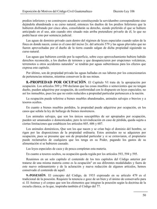 Exposición de Motivos del Código Civil Guatemalteco Decreto Ley 106
50
predios inferiores y no construyere acueducto constituyendo la servidumbre correspondiente sino
dejándola abandonada a su curso natural, entonces los dueños de los predios Inferiores que la
hubieren disfrutado por cinco años, consolidarán su derecho, siendo preferido el que se hubiere
anticipado en el uso, aún cuando otro situado más arriba pretendiere privarlo de él, lo que no
podrá hacer sino por sentencia judicial.
Las aguas de dominio privado caen dentro del régimen de leyes especiales cuando salen de la
finca en donde nacen, como es el caso del inciso 2o. del articulo 579 y las aguas pluviales que no
fueren aprovechadas por el dueño de la tierra cuando salgan de dicha propiedad siguiendo su
curso natural.
Las aguas que hubieren corrido por la superficie, sobre cuyo aprovechamiento hubiere habido
derechos reconocido, a los dueños de terrenos y que desaparecieren por erupciones volcánicas,
terremotos u otros accidentes naturales" se tendrán por aguas subterráneas para los efectos que
expresa este capitulo.
Por último, son de propiedad privada las aguas halladas en sus labores por los concesionarios
de pertenencias mineras, mientras conserven la de sus minas.
8.-PROPIEDAD POR OCUPACIÓN. El Capítulo VI trata de la apropiación por
ocupación. Los artículos 589 y 590 declaran que las cosas muebles o semovientes que no tengan
dueño, pueden adquirirse por ocupación, de conformidad con lo dispuesto en leyes especiales; no
así los inmuebles, pues los que no estén reducidos a propiedad particular pertenecen a la nación.
La ocupación puede referirse a bienes muebles abandonados, animales salvajes o bravíos y a
tesoros ocultos.
En cuanto a bienes muebles perdidos, la propiedad puede adquirirse por ocupación, en los
casos que señala la ley de hallazgo de bienes mostrencos.
Los animales salvajes, que son los únicos susceptibles de ser apropiados por ocupación,
pueden ser amansados o domesticados; pero la reivindicación en caso de pérdida, queda sujeta a
ciertas limitaciones que establecen los artículos 605, 606 y 607.
Los animales domésticos, Que son los que nacen y se crían bajo el dominio del hombre, se
rigen por las disposiciones de la propiedad ordinaria. Estos animales no se adquieren por
ocupación, pues se presume que son de propiedad particular y si se extraviaren, el propietario
puede reclamarlos de cualquiera que los tenga en su Poder, pagando los gastos de su
alimentación si se hubieren causado.
Las leyes especiales de caza y de pesca completan esta materia.
En cuanto a tesoros ocultos, su ocupación queda regida por los artículos 593, 594 y 595.
Reunimos en un solo capítulo el contenido de los tres capítulos del Código anterior por
tratarse de una misma materia como es la ocupación" en sus diferentes modalidades y fuera de
este nuevo ordenamiento y de la aclaración y nueva redacción de algunos artículos, hemos
conservado el contenido de aquél.
9.-POSESIÓN. El concepto del Código, de 1933 expresado en su artículo 479 es el
tradicional de la posesión. Requiere la tenencia o goce de un bien y el ánimo de conservarlo para
sí. El Animus y el corpus que son los elementos que integran la posesión según la doctrina de la
escuela clásica, es la que, inspiraba también el Código del 77.
 