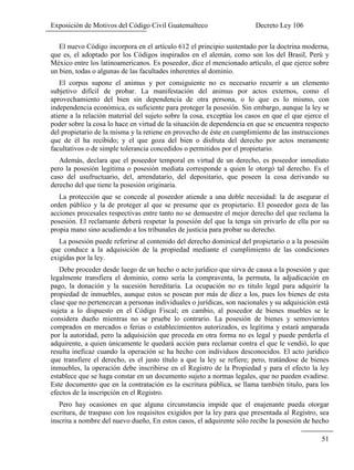 Exposición de Motivos del Código Civil Guatemalteco Decreto Ley 106
51
El nuevo Código incorpora en el artículo 612 el principio sustentado por la doctrina moderna,
que es, el adoptado por los Códigos inspirados en el alemán, como son los del Brasil, Perú y
México entre los latinoamericanos. Es poseedor, dice el mencionado artículo, el que ejerce sobre
un bien, todas o algunas de las facultades inherentes al dominio.
El corpus supone el animus y por consiguiente no es necesario recurrir a un elemento
subjetivo difícil de probar. La manifestación del animus por actos externos, como el
aprovechamiento del bien sin dependencia de otra persona, o lo que es lo mismo, con
independencia económica, es suficiente para proteger la posesión. Sin embargo, aunque la ley se
atiene a la relación material del sujeto sobre la cosa, exceptúa los casos en que el que ejerce el
poder sobre la cosa lo hace en virtud de la situación de dependencia en que se encuentra respecto
del propietario de la misma y la retiene en provecho de éste en cumplimiento de las instrucciones
que de él ha recibido; y el que goza del bien o disfruta del derecho por actos meramente
facultativos o de simple tolerancia concedidos o permitidos por el propietario.
Además, declara que el poseedor temporal en virtud de un derecho, es poseedor inmediato
pero la posesión legitima o posesión mediata corresponde a quien le otorgó tal derecho. Es el
caso del usufructuario, del, arrendatario, del depositario, que poseen la cosa derivando su
derecho del que tiene la posesión originaria.
La protección que se concede al poseedor atiende a una doble necesidad: la de asegurar el
orden público y la de proteger al que se presume que es propietario. El poseedor goza de las
acciones procesales respectivas entre tanto no se demuestre el mejor derecho del que reclama la
posesión. El reclamante deberá respetar la posesión del que la tenga sin privarlo de ella por su
propia mano sino acudiendo a los tribunales de justicia para probar su derecho.
La posesión puede referirse al contenido del derecho dominical del propietario o a la posesión
que conduce a la adquisición de la propiedad mediante el cumplimiento de las condiciones
exigidas por la ley.
Debe proceder desde luego de un hecho o acto jurídico que sirva de causa a la posesión y que
legalmente transfiera el dominio, como sería la compraventa, la permuta, la adjudicación en
pago, la donación y la sucesión hereditaria. La ocupación no es titulo legal para adquirir la
propiedad de inmuebles, aunque estos se posean por más de diez a los, pues los bienes de esta
clase que no pertenezcan a personas individuales o jurídicas, son nacionales y su adquisición está
sujeta a lo dispuesto en el Código Fiscal; en cambio, al poseedor de bienes muebles se le
considera dueño mientras no se pruebe lo contrario. La posesión de bienes y semovientes
comprados en mercados o ferias o establecimientos autorizados, es legítima y estará amparada
por la autoridad, pero la adquisición que proceda en otra forma no es legal y puede perderla el
adquirente, a quien únicamente le quedará acción para reclamar contra el que le vendió, lo que
resulta ineficaz cuando la operación se ha hecho con individuos desconocidos. El acto jurídico
que transfiere el derecho, es el justo título a que la ley se refiere; pero, tratándose de bienes
inmuebles, la operación debe inscribirse en el Registro de la Propiedad y para el efecto la ley
establece que se haga constar en un documento sujeto a normas legales, que no pueden evadirse.
Este documento que en la contratación es la escritura pública, se llama también titulo, para los
efectos de la inscripción en el Registro.
Pero hay ocasiones en que alguna circunstancia impide que el enajenante pueda otorgar
escritura, de traspaso con los requisitos exigidos por la ley para que presentada al Registro, sea
inscrita a nombre del nuevo dueño, En estos casos, el adquirente sólo recibe la posesión de hecho
 