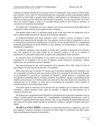 Exposición de Motivos del Código Civil Guatemalteco Decreto Ley 106
52
mediante la entrega material de la cosa que le hace el transmitente, pero como no obtiene título
para inscribir, la ley suple SU falta permitiendo que el poseedor acredite judicialmente haberla
adquirido con justo título y gozarla quieta, pública y pacíficamente sin interrupción, durante un
término no menor de diez años para que Inscriba Su posesión, la cual, transcurridos otros diez
años; sin reclamo alguno, o antes si el poseedor puede probar en otra forma su derecho, se
convertirá en inscripción de propiedad.
El Código del 77 contempló este caso y dispuso que los que carecieren de título hábil para la
inscripción, podían solicitar título supletorio para su registro.
Han pasado muchos años y el problema sigue en pie, sobre todo entre los campesinos, por lo
que es indispensable mantener la vigencia de la titulación supletoria.
La titulación ordinaria, dice Roca, justifica el acto o contrato, es decir, el negocio o causa
jurídica de la adquisición del derecho real. Este aparece en ella en todo su dinamismo o sea, en
su constitución, transmisión, modificación o extinción. Es una prueba directa de la adquisición
producida generalmente de modo bilateral, ya que auténtica el consentimiento o acuerdo entre
transferente y adquirente.
La titulación supletoria, sigue diciendo el mismo autor, justifica la titulación de un derecho
real. Este aparece en ella como reflejo de su Situación estática, o sea en su tenencia o
pertenencia, Es una prueba indirecta de la adquisición, producida de modo unilateral.
Es necesario, pues, el documento en que conste con arreglo a la ley, la transmisión de la
propiedad de un inmueble a fin de que el Registro pueda efectuar la inscripción y demás
operaciones que se refieran al mismo inmueble.
Son estos principios los que están contenidos en los capítulos VII y VIII, Título II, Libro II
del Código Civil que tratan de la posesión y la usucapión.
Debe observarse que el artículo 637 declara que la posesión registrada de un inmueble, una
vez consumado el término de diez anos desde la fecha de la inscripción del título en el Registro
de la Propiedad, se convierte en inscripción de dominio y puede oponerse a cualquiera otra
inscripción de propiedad rotativa al mismo inmueble. Sin embargo, agrega, el usucapiente puede
entablar juicio para que se le declare dueño aun antes de los diez anos de posesión registrada y la
sentencia que así lo declare, es título para la inscripción de propiedad y para cancelar la
inscripción hecha a favor del antiguo dueño.
Esta última parte se armoniza con el artículo 651 que establece que el dominio sobre bienes
inmuebles y demás derechos reales sobre los mismos, se adquiere por prescripción, por el
transcurso de diez arios.
De manera que la propiedad puede obtenerla el usucapiente por la posesión registrada a que se
refiere el primer párrafo del artículo 637, o demandando la propiedad directamente, como lo
establece el segundo párrafo del mismo artículo, toda vez que disponga de prueba plena para que
una sentencia favorable mande cancelar la inscripción existente y registrar el derecho del nuevo
dueño,
10.-DE LA USUCAPIÓN. Usucapión es la prescripción positiva o adquisitiva, que sirve
para adquirir el dominio mediante la posesión con título legal. Es institución que debe ocupar
lugar inmediatamente después de la posesión.
 