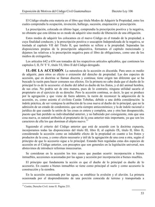 Exposición de Motivos del Código Civil Guatemalteco Decreto Ley 106
53
El Código situaba esta materia en el libro que titula Modos de Adquirir la Propiedad, entre los
cuales comprendía la ocupación, invención, hallazgo, sucesión, enajenación y prescripción.
La prescripción, colocada en último lugar, comprendía la prescripción positiva y la negativa,
no obstante que esta última no es modo de adquirir sino medio de liberación de una obligación.
Estos modos de adquirir los colocamos en el nuevo Código en el tratado de la propiedad; a
cuya finalidad conducen; y la prescripción positiva o usucapión Independizada de la negativa, se
traslada al capítulo VII del Título II, que también se refiere a la propiedad. Separadas las
disposiciones propias de la prescripción adquisitiva, formamos el capítulo mencionado y
dejamos las relativas a la prescripción negativa para el libro de obligaciones, como uno de los
medios de extinguirlas.
Los artículos 642 a 654 son tomados de los respectivos artículos aplicables, que contienen los
capítulos I, II, IV Y V, título VI, libro II del Código derogado.
11.-DE LA ACCESIÓN. La naturaleza de la accesión es discutida. Para unos es medio
de adquirir, para otros es efecto o extensión del derecho de propiedad. Las dos especies de
accesión, que en doctrina se llaman discreta y continua; tiene origen tan diferente que se ha
buscado la razón para hacer comunes sus efectos. En la primera no cabe duda que el dueño de lo
principal lo es de lo accesorio: el dueño del árbol es dueño de los frutos, y el del animal hembra,
de sus crías. No podría ser de otra manera, pues de lo contrario, ninguna utilidad sacaría el
propietario en el ejercicio de su derecho. Pero la accesión continua, es decir, la que se produce
por la agregación y que viene de fuera adentro, la razón de reconocer la adquisición de la
accesión, es, como asienta el civilista Castán Tobeñas, debido a una dobla consideración: la
índole práctica, de ser ventajosa la atribución de la cosa nueva al dueño de lo principal, que no la
admisión de un estado de condominio, que sería siempre antieconómico; y la de índole racional o
jurídica de que cuando la unión de las cosas es entera y completa, una y otra han desaparecido,
puesto que han perdido su individualidad anterior, y no habiendo por consiguiente, más que una
cosa nueva, es natural atribuirla al propietario de la cosa anterior más importante, ya que son los
caracteres de ella los que dominan el objeto nuevo.13
Siguiendo el criterio del Código anterior que está de acuerdo con la doctrina expuesta,
incorporamos todas las disposiciones del título III, libro II, al capítulo IX, titulo II, libro II,
considerando la accesión como un indudable efecto de la propiedad en cuanto a los frutos y
productos de la cosa, y como efecto necesario y útil de la agregación de una cosa a otra, según el
principio de que lo accesorio sigue a lo principal. Estando bien reguladas estas dos especies de
accesión en el Código anterior, con preceptos que son generales en la legislación universal, nos
abstuvimos de introducir reformas innecesarias.
Se consideran en la accesión los tres casos que puedan ocurrir: incorporación a bienes
inmuebles, accesiones ocasionadas por las aguas y accesión por incorporación a bienes muebles.
El principio que fundamenta la acción es que el dueño de lo principal es dueño de lo
accesorio. En cuanto a bienes inmuebles se tiene como principal el suelo y como accesorio la
construcción y la siembra.
En la accesión ocasionada por las aguas, se establece la avulsión y el aluvión. La primera
ocasionada por el desprendimiento de una porción conocida de terreno y transportada a
13
Castán, Derecho Civil. tomo II. Página 235.
 