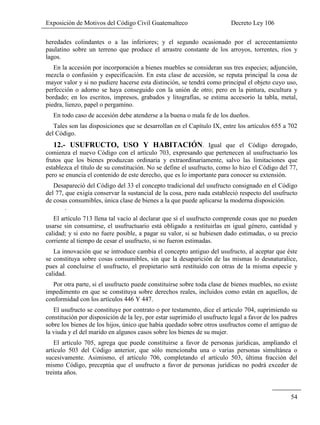Exposición de Motivos del Código Civil Guatemalteco Decreto Ley 106
54
heredades colindantes o a las inferiores; y el segundo ocasionado por el acrecentamiento
paulatino sobre un terreno que produce el arrastre constante de los arroyos, torrentes, ríos y
lagos.
En la accesión por incorporación a bienes muebles se consideran sus tres especies; adjunción,
mezcla o confusión y especificación. En esta clase de accesión, se reputa principal la cosa de
mayor valor y si no pudiere hacerse esta distinción, se tendrá como principal el objeto cuyo uso,
perfección o adorno se haya conseguido con la unión de otro; pero en la pintura, escultura y
bordado; en los escritos, impresos, grabados y litografías, se estima accesorio la tabla, metal,
piedra, lienzo, papel o pergamino.
En todo caso de accesión debe atenderse a la buena o mala fe de los dueños.
Tales son las disposiciones que se desarrollan en el Capítulo IX, entre los artículos 655 a 702
del Código.
12.- USUFRUCTO, USO Y HABITACIÓN. Igual que el Código derogado,
comienza el nuevo Código con el artículo 703, expresando que pertenecen al usufructuario los
frutos que los bienes produzcan ordinaria y extraordinariamente, salvo las limitaciones que
establezca el título de su constitución. No se define el usufructo, como lo hizo el Código del 77,
pero se enuncia el contenido de este derecho, que es lo importante para conocer su extensión.
Desapareció del Código del 33 el concepto tradicional del usufructo consignado en el Código
del 77, que exigía conservar la sustancial de la cosa, pero nada estableció respecto del usufructo
de cosas consumibles, única clase de bienes a la que puede aplicarse la moderna disposición.
.
El artículo 713 llena tal vacío al declarar que sí el usufructo comprende cosas que no pueden
usarse sin consumirse, el usufructuario está obligado a restituirlas en igual género, cantidad y
calidad; y si esto no fuere posible, a pagar su valor, si se hubiesen dado estimadas, o su precio
corriente al tiempo de cesar el usufructo, si no fueron estimadas.
La innovación que se introduce cambia el concepto antiguo del usufructo, al aceptar que éste
se constituya sobre cosas consumibles, sin que la desaparición de las mismas lo desnaturalice,
pues al concluirse el usufructo, el propietario será restituido con otras de la misma especie y
calidad.
Por otra parte, si el usufructo puede constituirse sobre toda clase de bienes muebles, no existe
impedimento en que se constituya sobre derechos reales, incluidos como están en aquellos, de
conformidad con los artículos 446 Y 447.
El usufructo se constituye por contrato o por testamento, dice el articulo 704, suprimiendo su
constitución por disposición de la ley, por estar suprimido el usufructo legal a favor de los padres
sobre los bienes de los hijos, único que había quedado sobre otros usufructos como el antiguo de
la viuda y el del marido en algunos casos sobre los bienes de su mujer.
El artículo 705, agrega que puede constituirse a favor de personas jurídicas, ampliando el
artículo 503 del Código anterior, que sólo mencionaba una o varias personas simultánea o
sucesivamente. Asimismo, el artículo 706, completando el artículo 503, última fracción del
mismo Código, preceptúa que el usufructo a favor de personas jurídicas no podrá exceder de
treinta años.
 