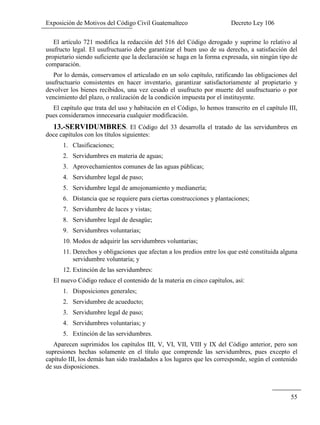 Exposición de Motivos del Código Civil Guatemalteco Decreto Ley 106
55
El artículo 721 modifica la redacción del 516 del Código derogado y suprime lo relativo al
usufructo legal. El usufructuario debe garantizar el buen uso de su derecho, a satisfacción del
propietario siendo suficiente que la declaración se haga en la forma expresada, sin ningún tipo de
comparación.
Por lo demás, conservamos el articulado en un solo capítulo, ratificando las obligaciones del
usufructuario consistentes en hacer inventario, garantizar satisfactoriamente al propietario y
devolver los bienes recibidos, una vez cesado el usufructo por muerte del usufructuario o por
vencimiento del plazo, o realización de la condición impuesta por el instituyente.
El capítulo que trata del uso y habitación en el Código, lo hemos transcrito en el capítulo III,
pues consideramos innecesaria cualquier modificación.
13.-SERVIDUMBRES. El Código del 33 desarrolla el tratado de las servidumbres en
doce capítulos con los títulos siguientes:
1. Clasificaciones;
2. Servidumbres en materia de aguas;
3. Aprovechamientos comunes de las aguas públicas;
4. Servidumbre legal de paso;
5. Servidumbre legal de amojonamiento y medianería;
6. Distancia que se requiere para ciertas construcciones y plantaciones;
7. Servidumbre de luces y vistas;
8. Servidumbre legal de desagüe;
9. Servidumbres voluntarias;
10. Modos de adquirir las servidumbres voluntarias;
11. Derechos y obligaciones que afectan a los predios entre los que esté constituida alguna
servidumbre voluntaria; y
12. Extinción de las servidumbres:
El nuevo Código reduce el contenido de la materia en cinco capítulos, así:
1. Disposiciones generales;
2. Servidumbre de acueducto;
3. Servidumbre legal de paso;
4. Servidumbres voluntarias; y
5. Extinción de las servidumbres.
Aparecen suprimidos los capítulos III, V, VI, VII, VIII y IX del Código anterior, pero son
supresiones hechas solamente en el título que comprende las servidumbres, pues excepto el
capítulo III, los demás han sido trasladados a los lugares que les corresponde, según el contenido
de sus disposiciones.
 