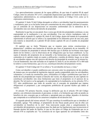 Exposición de Motivos del Código Civil Guatemalteco Decreto Ley 106
56
Los aprovechamientos comunes de las aguas públicas, de que trata el capítulo III de aquel
Código, entre los artículos 587 a 613, comprende disposiciones que deben ser motivo de leyes y
reglamentos administrativos, no correspondiendo dicha materia al Código Civil, como ya lo
expresamos anteriormente.
El capítulo V título VI del Código derogado se refiere a servidumbre legal de amojonamiento
y medianería; pero ya se ha hecho notar por comentaristas de otros códigos similares al nuestro,
que el contenido de sus disposiciones no encuentra conformidad con la naturaleza de la
servidumbre sino son efectos del derecho de propiedad.
Realmente lo que hay en una pared, foso o cerca que divide dos propiedades continuas; es una
copropiedad en la medianería y no una servidumbre. Con ese criterio trasladamos todo el
capítulo citado al párrafo II, capítulo III, título II, del Código, dentro del tratado de la propiedad,
suprimiendo el artículo que se refiere a la copropiedad en los diferentes pisos de una casa, pues
esta materia se desarrolla en e párrafo III del mismo capítulo III con el nombre de propiedad
horizontal.
El capítulo que se titula "Distancia que se requiere para ciertas construcciones y
plantaciones", establece una limitación al derecho que tiene el propietario de un inmueble. Al
definir el derecho de propiedad el artículo 464 declara que el disfrute de los-bienes tiene lugar
dentro de los límites y con la observancia de las obligaciones que las leyes establecen. La ley
sujeta el derecho del propietario de un inmueble a las limitaciones que expresan los artículos
contenidos en el capítulo citado en cuanto a edificación y siembra de árboles, luego, no se trata
de servidumbre alguna sino del ejercicio del derecho de propiedad de acuerdo con la misma ley.
Con tal fundamento, han sido incluidas en el capítulo II, título II, en los artículos 473 a 484 todo
lo relativo a estas limitaciones, que a la vez, constituyen derechos del propietario vecino.
El capítulo V II del Código del 33 se refiere a "la servidumbre de luces y vistas.”
Como servidumbre sí puede establecerse por convenio entre los propietarios de dos predios,
de manera que sin necesidad de legislación especial, queda comprendida entre las servidumbres
voluntarias y el modo de constituirlas; pero, refiriéndose el Código a prohibiciones que tiene el
dueño de una propiedad por respeto al derecho del vecino, las disposiciones de este capítulo no
constituyen servidumbre sino otras limitaciones que tiene el propietario en el ejercicio de su
derecho. Por tal motivo se ha agregado a la copropiedad en la medianería, en los artículos 523 a
527, tales prohibiciones que están de acuerdo con el concepto de propiedad que impone
obligaciones al propietario y por consiguiente prohibición de ejecutar hechos que dañen al
vecino.
El articulo 752 primera fracción, recoge la definición que da el artículo 556 del Código
anterior, con referencia únicamente al gravamen, es decir, a la limitación que sufre un predio en
beneficio de otro, concepto que es suficiente y apropiado para un código, dejando a la doctrina
que comprenda en su definición los caracteres completos de tal derecho real.
El segundo párrafo del mismo artículo 752 que constituye la modificación que se introduce al
articulado, agrega: "Sin embargo, el propietarito de dos fincas puede gravar una de ellas con
servidumbre en beneficio de la otra". Esta innovación acepta clara y categóricamente la
servidumbre del propietario, cuyo primer paso fue dado por las legislaciones que reconocieron el
llamado destino del padre de familia, lo que no fue ajeno al Código de Guatemala que en su
artículo 670 se expresaba así: "La existencia de un signo aparente de servidumbre entre dos
 