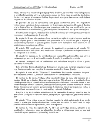 Exposición de Motivos del Código Civil Guatemalteco Decreto Ley 106
57
fincas, establecido o conservado por el propietario de ambas, se considera como título para que
la servidumbre continúe activa y pasivamente, cuando las fincas pasan a propiedad de distintos
dueños, a no ser que al tiempo de dividirse la propiedad, se exprese lo contrario en el título de
enajenación de cualquiera de ellas".
El principio de que la servidumbre sólo puede establecerse entre dos propiedades
pertenecientes a distintos dueños, suavizado por la aceptación del destino del padre de familia,
pero referido sólo a servidumbres aparentes y continuas, sufre hoy una modificación que se
aplica a toda clase de servidumbres, y, por consiguiente, las sujeta a su inscripción en el registro.
Constituye una excepción, dice el civilista alemán Hedemann, que sustituye el acuerdo de dos
propietarios por, la declaración de uno solo.
La aceptación de esta reforma dentro de un buen sistema registral, como el nuestro, no ofrece
peligro alguno, pues el causa-habiente está garantizado en su adquisición por el registro y
únicamente lo perjudicará lo que allí aparezca inscrito, cuyos pormenores puede conocer por ser
una institución esencialmente pública.
El artículo 753 complementa el concepto de servidumbre expresado en el artículo 752.
Consiste en no hacer o en tolerar, pero no en hacer, salvo que expresamente se haya determinado
esa obligación en el contrato.
El artículo 755 declara que las servidumbres son inseparables del inmueble a que activa o
pasivamente pertenecen. Si los inmuebles mudan de dueño, la servidumbre continúa.
El artículo 756 expresa que las servidumbres son indivisibles, aunque se divida el predio
sirviente o el dominante.
Estos artículos, dentro del capítulo de disposiciones generales, no encierran ninguna novedad
pero fueron agregados para completar la extensión y naturaleza de este derecho.
El capítulo II, titulo VI del Código del 33 denominado "Servidumbre en materia de aguas",
pasó a formar el capítulo II, Título IV con el nombre de "Servidumbre de acueducto".
El capítulo IV del mismo Código, sobre servidumbre legal de paso, está transcrito en el
capítulo III del nuevo Código. Tiene agregado el artículo 796 referente a la servidumbre legal
cuando para establecer comunicaciones telefónicas particulares entre dos o más fincas, o para
conducir energía eléctrica a una finca, sea necesario colocar postes o tender alambres en terrenos
de una finca ajena; servidumbre que comprende el derecho de tránsito de las personas y el de la
conducción de los materiales para la construcción y vigilancia de la línea.
Respecto a las servidumbres provenientes de la conducción de energía eléctrica para las
poblaciones y del paso de vehículos aéreos, se regirán por leyes especiales, prescribe el artículo
797.
El artículo 798 se refiere a una servidumbre especial: la salida del desagüe de un predio
rústico o urbano por predios circunvecinos, cuando esté enclavado de manera que no tenga
comunicación directa con algún camino, canal o calle pública. .
El capítulo IV reúne los capítulos IX, X, XI y XII del Código anterior, referentes a las
servidumbres voluntarias, modo de adquirirlas, derechos y obligaciones entre los que esté
constituida alguna servidumbre voluntaria y su extinción.
 