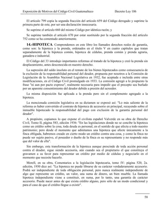 Exposición de Motivos del Código Civil Guatemalteco Decreto Ley 106
58
El artículo 799 copia la segunda fracción del artículo 659 del Código derogado y suprime la
primera parte de este, por ser una declaración innecesaria.
Se suprime el artículo 660 del mismo Código por idéntica razón; y
Se suprime también el artículo 670 por estar sustituido por la segunda fracción del artículo
752 como se ha comentado anteriormente.
14.-HIPOTECA. Comprendemos en este libro los llamados derechos reales de garantía,
como son: la hipoteca y la prenda, ordenados en el título V en cuatro capítulos que tratan
separadamente de la hipoteca común, hipoteca de cédulas, prenda común y prenda agraria,
ganadera e industrial.
El Código del 33 introdujo importantes reformas al tratado de la hipoteca y creó la prenda sin
desplazamiento, antes desconocida en nuestro derecho.
La supresión del saldo insoluto en el remate de los bienes hipotecados como consecuencia de
la exclusión de la responsabilidad personal del deudor, propuesta por nosotros a la Comisión de
Legislación de la Asamblea Nacional Legislativa en 1932, fue aceptada e incluida entre otras
modificaciones, en el Código Civil promulgado en 1933. La comisión agregó a lo propuesto la
frase "ni aun por pacto expreso", realmente necesaria para impedir que el precepto sea burlado
por un aparente consentimiento del deudor debido a presión del acreedor.
La misma disposición fue aplicada a la prenda pero sin el complemento agregado a la
hipoteca.
La mencionada comisión legislativa en su dictamen se expresó así: "Lo más saliente de la
reforma es haber convertido el contrato de hipoteca de accesorio en principal, recayendo sobre el
inmueble hipotecado la responsabilidad del pago con exclusión de la garantía personal del
deudor".
A propósito, copiamos lo que expone el civilista español Valverde en su obra de Derecho
Civil, Tomo II, página 583, edición 1936: "En las legislaciones donde no se concibe la hipoteca
como un crédito sobre la cosa, toda deuda es personal, en el sentido de que afecta a todo nuestro
patrimonio; pero desde el momento que admitamos una hipoteca que afecte únicamente a la
finca obligada, habremos creado en cierto modo un crédito contra una cosa, y como la finca no
puede ser sujeto pasivo, el poseedor o dueño de la finca es su representante y no responde más
que del valor de ella".
Sin embargo, esta transformación de la hipoteca aunque prescinde de toda acción personal
contra el deudor, sigue siendo accesoria, aún cuando sea el propietario el que constituya el
gravamen a su favor para representar un crédito por medio de cédulas y negociarlo en el
momento que necesite hacerlo.
Morell, en su obra, Comentarios a la legislación hipotecaria, tomo IV: página 520, 2a.
edición, 1930 dice así: "La hipoteca no puede librarse de su carácter verdaderamente accesorio.
Podrá ser independiente de toda obligación personal, pero nunca realmente independiente de
algo que represente un crédito, un valor, una suma de dinero, un bien mueble. La llamada
hipoteca independiente viene a constituir, en suma, por lo tanto, una garantía de carácter
accesorio. Puede nacer antes de que exista crédito alguno, pero sólo de un modo condicional y
para el caso de que el crédito llegue a existir".
 