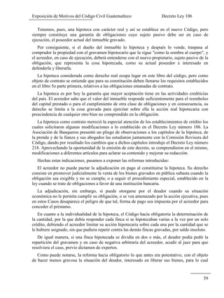 Exposición de Motivos del Código Civil Guatemalteco Decreto Ley 106
59
Tenemos, pues, una hipoteca con carácter real y así se establece en el nuevo Código, pero
siempre constituye una garantía de obligaciones cuyo sujeto pasivo debe ser en caso de
ejecución, el poseedor actual del inmueble gravado.
Por consiguiente, si el dueño del inmueble lo hipoteca y después lo vende, traspasa al
comprador la propiedad con el gravamen hipotecario que la sigue "como la sombra al cuerpo", y
el acreedor, en caso de ejecución, deberá entenderse con el nuevo propietario, sujeto pasivo de la
obligación, que representa la cosa hipotecada, como su actual poseedor e interesado en
defenderla y liberarla.
La hipoteca considerada como derecho real ocupa lugar en este libro del código, pero como
objeto de contrato se entiende que para su constitución deben llenarse los requisitos establecidos
en el libro 5o parte primera, relativos a las obligaciones emanadas de contrato.
La hipoteca es por hoy la garantía que mayor aceptación tiene en las actividades crediticias
del país. El acreedor sabe que el valor del inmueble responde suficientemente para el reembolso
del capital prestado o para el cumplimiento de otra clase de obligaciones y en consecuencia, su
derecho se limita a la cosa gravada para ejercitar sobre ella la acción real hipotecaria con
prescindencia de cualquier otro bien no comprendido en la obligación.
La hipoteca como contrato mereció la especial atención de los establecimientos de crédito los
cuales solicitaron algunas modificaciones a lo establecido en el Decreto Ley número 106. La
Asociación de Banqueros presentó un pliego de observaciones a los capítulos de la hipoteca, de
la prenda y de la fianza y sus abogados las estudiaron juntamente con la Comisión Revisora del
Código, dando por resultado los cambios que a dichos capítulos introdujo el Decreto Ley número
218. Aprovechando la oportunidad de la emisión de este decreto, se comprendieron en el mismo,
modificaciones a diferentes artículos para aclarar su contenido y mejorar su redacción.
Hechas estas indicaciones, pasamos a exponer las reformas introducidas:
El acreedor no puede pactar la adjudicación en pago al constituirse la hipoteca. Su derecho
consiste en promover judicialmente la venta de los bienes gravados en pública subasta cuando la
obligación sea exigible y no se cumpla; o a seguir el procedimiento especial, establecido en la
ley cuando se trate de obligaciones a favor de una institución bancaria.
La adjudicación, sin embargo, sí puede otorgarse por el deudor cuando su situación
económica no le permita cumplir su obligación, o se vea amenazado por la acción ejecutiva, pues
en estos Casos desaparece el peligro de que tal, forma de pago sea impuesta por el acreedor para
conceder el préstamo.
En cuanto a la individualidad de la hipoteca, el Código hacía obligatoria la determinación de
la cantidad, por la que debía responder cada finca si se hipotecaban varias a la vez por un solo
crédito, debiendo el acreedor limitar su acción hipotecaria sobre cada una por la cantidad que se
le hubiere asignado, sin que pudiera repetir contra las demás fincas gravadas, por saldo insoluto.
De igual manera, si una finca hipotecada se dividía en dos o más, el deudor podía pedir la
repartición del gravamen y en caso de negativa arbitraria del acreedor, acudir al juez para que
resolviera el caso, previo dictamen de expertos.
Como puede notarse, la reforma hacia obligatorio lo que antes era potestativo, con el objeto
de hacer menos gravosa la situación del deudor, interesado en liberar sus bienes, para lo cual
 