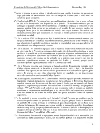 Exposición de Motivos del Código Civil Guatemalteco Decreto Ley 106
6
Vencido el término a que se refiere el párrafo anterior para entablar la acción, sin que esta se
haya ejercitado, las partes quedan libres de toda obligación. En este caso, si hubo arras, las
devolverá quien las recibió.
6ª.- En el artículo 1736 del Proyecto se hizo una modificación a efecto de evitar la terma errónea
en que se ha interpretado esta disposición en la práctica. Dicha norma establece que los
cónyuges no pueden celebrar entre sí contrato de sociedad que implique la formación de una
persona jurídica. Esta norma se ha aplicado en el sentido de que tampoco pueden los
cónyuges formar parte de una sociedad aun cuando intervengan terceros. Para evitar esta
interceptación se aclaró que, en ese caso, los cónyuges sí pueden concurrir como socios en un
contrato de sociedad.
7ª.- En el artículo 1790 del Proyecto se dejó la definición de la compraventa de manera que
refleje claramente que se trata de un contrato consensual, eliminándose la frase relativa a que
por tal contrato el, vendedor se obliga a transferir la propiedad de una cosa, por referirse tal
situación más bien a la promesa de contrato.
8ª.- En el artículo 1791 se hizo un agregado con el objeto de establecer la prohibición del pacto
de retroventa. En el Proyecto no se reguló, dicho pacto, pero la Comisión estimó que si no se
establecía la prohibición podía entenderse que se permitía tal pacto e incluso sujetarse en la
práctica, a condiciones sumamente desfavorables para el que aparezca como vendedor. Se
suprimió, porque este contrato se ha utilizado en la práctica para encubrir otro tipo de
contratos, especialmente mutuos, en perjuicio del deudor; y, además, porque puede
sustituirse por otra figura contractual como es la promesa de venta.
9ª.- En el Proyecto se omite toda referencia al llamado contrato de aparecería, regulado en el
Código vigente dentro de la locación y conducción (Art. 1689 y Sigs.). La Comisión
consideró este aspecto, por ser una modalidad que sí existe en la contratación agrícola, pero
estuvo de acuerdo en que estas situaciones deben ser reguladas en las disposiciones
especiales que tendrán que formar el Código Agrario.
10a.-En el depósito, se consideró por la Comisión una situación especial que se ha presentado en
la práctica, originada por personas inescrupulosas. Se ha utilizado el depósito de dinero para
encubrir mutuos, con la amenaza de la cárcel para el deudor que no devuelva el dinero
depositado, al primer requerimiento. Para evitar esto, la Comisión introdujo un agregado al
artículo 1999 del Proyecto en el sentido de que se presume nulo el contrato de depósito
constituido o en persona no autorizada por la ley para recibirlo, salvo prueba en contrario.
Con una norma así se evitará la acción penal que pueda ejercitarse contra el supuesto
depositario.
11ª.- Se suprimió la norma contenida en el Artículo 2169 del Proyecto que establece que la
transacción produce entre las partes el efecto de cosa juzgada, porque siendo la transacción
un contrato, SI se evita el litigio o se termina el que esta principiado, es con base en la
voluntad de las partes. De manera que, en este sentido, la transacción no difiere de cualquier
otro contrato y no hay porqué equiparar el contrato a la sentencia judicial. Además porque la
excepción técnica oponible en este caso es la de transacción, la cual esta contemplada en el
Proyecto de Código Procesal Civil y Mercantil.
12a.- Por estimarse fundamental, se agregó una, nueva disposición relativa a la transacción, que
establece que debe redactarse por escrito, sea en escritura publica o en documento privado
 