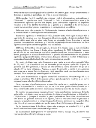 Exposición de Motivos del Código Civil Guatemalteco Decreto Ley 106
60
debía dársele facilidades sin perjudicar los derechos del acreedor, pues, aunque aparentemente se
disminuía la garantía, lo que se hacia era evitar su exceso innecesario.
El Decreto Ley No. 218 modificó estas reformas y volvió a los principios sustentados en el
Código del 77, reproducidos en el Código del 33. Dado el régimen económico actual y las
circunstancias especiales que nos son propias, pudo considerarse aceptables las propuestas
bancarias a fin de no debilitar la firmeza de la garantía y la seguridad de las inversiones, y
obtener mayor amplitud y menos exigencias en el otorgamiento de los créditos.
Volvemos, pues, a los preceptos del Código anterior eh cuanto a la división del gravamen, si
se divide la finca o se constituye sobre varios inmuebles.
Si una finca hipotecada se divide en dos o más, el deudor podía pedir, según el articulo 826, la
repartición del gravamen y en caso de negativa del acreedor, acudir a la decisión judicial. Si un
mismo crédito recaía a la vez sobre varias fincas, los interesados debían determinar la parte de
gravamen correspondiente a cada una, y el acreedor no podía ejercitar su acción sobre las fincas
hipotecadas sino por la cantidad asignada a cada una de ellas.
El Decreto 218 modifica estos preceptos. La división de la finca no afecta la indivisibilidad de
la hipoteca. Sólo en caso de que el deudor hubiere pagado más del 500/0 de la deuda y siempre
que el valor de los inmuebles que continúen gravados guarde una justa relación con el saldo
deudor, puede pedir al acreedor la reducción de la garantía mediante la liberación del gravamen
hipotecario que pesa sobre alguna o varias fincas. Esa justa relación es cuestión de hecho que se
apreciará por la autoridad judicial si las partes no se pusieren de acuerdo.
En cuanto a la hipoteca de varias fincas por un solo crédito se repite el precepto del Código
del 77 y del 33, en el sentido de que los interesados podrán asignar a cada finca la parte del
gravamen que debe garantizar, o sea que en esta reforma se vuelve potestativo lo que en el
articulo 227 se hacia obligatorio. Además, en caso de ejecución se repite el procedimiento
anterior de que si alguna finca no alcanzare a cubrir su crédito, puede ejercitarse la acción sobre
las demás fincas siempre que no medie perjuicio de tercero.
A los casos de extensión de la hipoteca enumerados en el artículo 693 del Código del 33, se
agrega en el artículo 830 el de los nuevos edificios que el propietario construya y los nuevos
pisos que levante sobre los edificios hipotecados.
No se menciona el usufructo cuando se consolida con la nueva, propiedad puesto que al
operarse la consolidación el usufructo deja de ser y los frutos quedan como accesorios de la
finca, comprendidos en las accesiones naturales que establece el inciso 1o. del mismo articulo.
En cuanto a las accesiones de productos, frutos y rentas que el articulo mencionado declaraba
no incluidas en la hipoteca sino los no percibidos al exigirse el cumplimiento de la obligación, el
Código traslada el precepto al articulo 834, pero expresando en forma clara y terminante que
tales bienes no quedarán incluidos en la hipoteca, salvo si estuvieren libres de gravamen al
ejecutarse el cumplimiento de la obligación; pues los frutos no percibidos (no recogidos) deben
estar libres de gravamen prendarlo para que los alcance la acción hipotecaria del acreedor.
De las indemnizaciones de los bienes hipotecados se ocupan los artículos 831, 832 y 833,
modificando similares disposiciones del Código anterior.
La indemnización puede proceder por expropiación forzosa, en cuyo caso, el acreedor hará
valer sus derechos sobre el precio que se pagué.
 