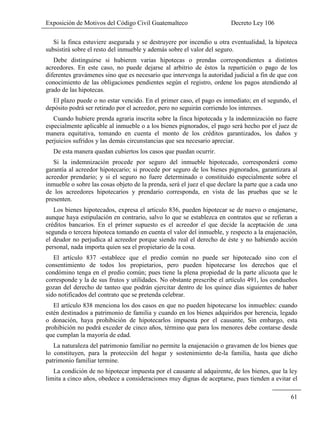 Exposición de Motivos del Código Civil Guatemalteco Decreto Ley 106
61
Si la finca estuviere asegurada y se destruyere por incendio u otra eventualidad, la hipoteca
subsistirá sobre el resto del inmueble y además sobre el valor del seguro.
Debe distinguirse si hubieren varias hipotecas o prendas correspondientes a distintos
acreedores. En este caso, no puede dejarse al arbitrio de éstos la repartición o pago de los
diferentes gravámenes sino que es necesario que intervenga la autoridad judicial a fin de que con
conocimiento de las obligaciones pendientes según el registro, ordene los pagos atendiendo al
grado de las hipotecas.
El plazo puede o no estar vencido. En el primer caso, el pago es inmediato; en el segundo, el
depósito podrá ser retirado por el acreedor, pero no seguirán corriendo los intereses.
Cuando hubiere prenda agraria inscrita sobre la finca hipotecada y la indemnización no fuere
especialmente aplicable al inmueble o a los bienes pignorados, el pago será hecho por el juez de
manera equitativa, tomando en cuenta el monto de los créditos garantizados, los daños y
perjuicios sufridos y las demás circunstancias que sea necesario apreciar.
De esta manera quedan cubiertos los casos que puedan ocurrir.
Si la indemnización procede por seguro del inmueble hipotecado, corresponderá como
garantía al acreedor hipotecario; si procede por seguro de los bienes pignorados, garantizara al
acreedor prendario; y si el seguro no fuere determinado o constituido especialmente sobre el
inmueble o sobre las cosas objeto de la prenda, será el juez el que declare la parte que a cada uno
de los acreedores hipotecarios y prendario corresponda, en vista de las pruebas que se le
presenten.
Los bienes hipotecados, expresa el articulo 836, pueden hipotecar se de nuevo o enajenarse,
aunque haya estipulación en contrario, salvo lo que se establezca en contratos que se refieran a
créditos bancarios. En el primer supuesto es el acreedor el que decide la aceptación de .una
segunda o tercera hipoteca tomando en cuenta el valor del inmueble, y respecto a la enajenación,
el deudor no perjudica al acreedor porque siendo real el derecho de éste y no habiendo acción
personal, nada importa quien sea el propietario de la cosa.
El artículo 837 -establece que el predio común no puede ser hipotecado sino con el
consentimiento de todos los propietarios, pero pueden hipotecarse los derechos que el
condómino tenga en el predio común; pues tiene la plena propiedad de la parte alícuota que le
corresponde y la de sus frutos y utilidades. No obstante prescribe el artículo 491, los condueños
gozan del derecho de tanteo que podrán ejercitar dentro de los quince días siguientes de haber
sido notificados del contrato que se pretenda celebrar.
El artículo 838 menciona los dos casos en que no pueden hipotecarse los inmuebles: cuando
estén destinados a patrimonio de familia y cuando en los bienes adquiridos por herencia, legado
o donación, haya prohibición de hipotecarlos impuesta por el causante, Sin embargo, esta
prohibición no podrá exceder de cinco años, término que para los menores debe contarse desde
que cumplan la mayoría de edad.
La naturaleza del patrimonio familiar no permite la enajenación o gravamen de los bienes que
lo constituyen, para la protección del hogar y sostenimiento de-la familia, hasta que dicho
patrimonio familiar termine.
La condición de no hipotecar impuesta por el causante al adquirente, de los bienes, que la ley
limita a cinco años, obedece a consideraciones muy dignas de aceptarse, pues tienden a evitar el
 