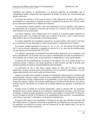 Exposición de Motivos del Código Civil Guatemalteco Decreto Ley 106
62
despilfarro que produce la inexperiencia o la posesión repentina de propiedades que el
causahabiente puede comprometer para agenciarse de fondos sin prever las consecuencias que
pueden sobrevenir.
Los bienes de ausentes y de los que no tienen la libre disposición de ellos, están sujetos a
formalidades en su gravamen y enajenación como lo establecen los articulas 60 y 322, de, suerte
que es innecesario repetirlo en el capítulo de la hipoteca.
Los ferrocarriles, canales muelles y otras obras destinadas al servicio público, están sujetas a
las limitaciones de su respectiva concesión que constan en el registro, por lo que asimismo es
inútil incluirlo en las restricciones.
Los bienes litigiosos, cuya calidad consta en el registro, el I acreedor puede aceptarlos en
garantía pero sujeta a las resultas del litigio, que el registro le advierte; y por lo mismo no hace
falta repetir lo que ya se ha declarado en otras disposiciones.
Los bienes adquiridos por sociedades cooperativas, de igual manera, están sujetos a las leyes
de su institución, las que dispondrán lo relativo al gravamen y enajenación de los mismos.
En resumen, quedan suprimidos los incisos 1o., 4o., 5., 6o. y 7o. del artículo 699 del Código
del 33, por las razones expresadas y aceptados los incisos 2o. y 3o., pero con las modificaciones
con que aparecen en los articulas 836, 837 y 839.
Los edificios organizados en propiedad horizontal pueden hipotecarse en su totalidad o por
pisos separadamente. En el primer caso con expreso consentimiento de todos los propietarios; y
en el segundo, por su dueño, toda vez que cada piso es independiente y tiene registro propio.
El articulo 842 fue modificado por el artículo 39 del Decreto 218, en el sentido de que si se
constituye prenda e hipoteca, ésta puede garantizar el saldo insoluto que deje la prenda, pero
siempre quedando excluida la responsabilidad personal del deudor.
La unificación de dos o más fincas cuando alguna de ellas, por lo menos, estuviere
hipotecada, necesita convenio previo del propietario con los acreedores hipotecarios y los que
tengan algún derecho real inscrito sobre las mismas fincas.
Aunque el acreedor haya aceptado la garantía considerándola suficiente para el reembolso del
capital prestado, intereses y gastos, o para el exacto cumplimiento de las obligaciones contraídas,
puede sobrevenir una baja o depreciación de la propiedad y en este caso el artículo 845 dispone
lo que debe hacerse. Aparece este artículo modificado por el artículo 40 del Decreto 218, pero la
reforma consiste únicamente en el cambio de la palabra hipoteca por garantía, al principio del
artículo.
Cuando ocurra el remate de los bienes hipotecados, según el artículo 849, los acreedores
hipotecarios por su orden, después de los comuneros, tendrán derecho de tanteo; y del precio que
se obtenga, se harán los pagos pendientes en la forma que establece el artículo 850. El inciso 2o.
de este lo amplió el artículo 41 del Decreto 218, agregándole la frase que dice: "correspondientes
a los últimos cinco años", refiriéndose a la deuda por contribuciones.
El artículo 844 reduce a dos anualidades el término de tres años que señalaba el artículo 694
del Código anterior. La hipoteca constituida en garantía de una obligación que devenga intereses,
no asegurará, con perjuicio de tercero, sino los intereses de los dos últimos años y los que se
causen desde que se anote la ejecución.
 