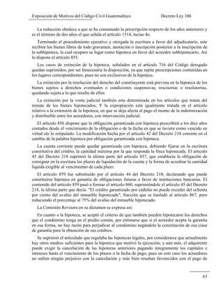Exposición de Motivos del Código Civil Guatemalteco Decreto Ley 106
63
La reducción obedece a que se ha consumado la prescripción respecto de los años anteriores y
es el término de dos años el que señala el artículo 1514, inciso 4o.
Terminado el procedimiento ejecutivo y otorgada la escritura a favor del adjudicatario, este
recibirá los bienes libres de todo gravamen, anotación o inscripción posterior a la inscripción de
la subhipoteca, la cual ocupara su lugar como hipoteca en favor del acreedor subhipotecario. Así
lo dispone el artículo 855.
Los casos de extinción de la hipoteca, señalados en el artículo 716 del Código derogado
quedan suprimidos, por ser Innecesaria la disposición, ya que repite prescripciones contenidas en
los lugares correspondientes, pues no son exclusivos de la hipoteca.
La extinción por la resolución del derecho del constituyente está prevista en la hipoteca de los
bienes sujetos a derechos eventuales o condiciones suspensivas, rescisorias o resolutorias,
quedando sujeta a lo que resulte de ellos.
La extinción por la venta judicial también esta determinada en los artículos que tratan del
remate de los bienes hipotecados; Y la expropiación está igualmente tratada en el artículo
relativo a la extensión de la hipoteca, en que se deja afecta al pago el monto de la indemnización
y distribuible entre los acreedores, con intervención judicial.
El artículo 856 dispone que la obligación garantizada con hipoteca prescribirá a los diez años
contados desde el vencimiento de la obligación o de la fecha en que se tuviere como vencido en
virtud ele lo estipulado. La modificación hecha por el articulo 42 del Decreto 218 consiste en el
cambio de la palabra hipoteca por obligación garantizada con hipoteca.
La cuenta corriente puede quedar garantizada con hipoteca, debiendo fijarse en la escritura
constitutiva del crédito, la cantidad máxima por la que responda la finca hipotecada. El articulo
43 del Decreto 218 suprimió la última parte del articulo 857, que establecía la obligación de
consignar en la escritura los plazos de liquidación de la cuenta y la forma de acreditar la cantidad
liquida exigible al vencimiento de cada plazo.
El artículo 859 fue substituido por el artículo 44 del Decreto 218, declarando que puede
constituirse hipoteca en garantía de obligaciones futuras a favor de instituciones bancarias. El
contenido del artículo 859 pasó a formar el articulo 860, suprimiéndole el artículo 45 del Decreto
218, la última parte que decía: "El crédito garantizado por cédulas no puede exceder del ochenta
por ciento del avalúo del inmueble hipotecado", fracción que se trasladó al articulo 867, pero
reduciendo el porcentaje al 75% del avalúo del inmueble hipotecado.
La Comisión Revisora en su dictamen se expresa así:
En cuanto a la hipoteca, se aceptó el criterio de que también pueden hipotecarse los derechos
que el condómino tenga en el predio común, por estimarse que si el acreedor acepta la garantía
en esa forma, no hay razón para perjudicar al condómino negándole la constitución de esa ciase
de garantía para la obtención de sus créditos.
Se suprimió el articulado que regulaba las hipotecas legales, por considerarse que actualmente
hay otros medros suficientes para la hipoteca que motivó la ejecución; y aún más, el adquirente
puede exigir la cancelación de las hipotecas anteriores pagando íntegramente los capitales e
intereses hasta el vencimiento de los plazos o la fecha de pago, pues en este caso los acreedores
no sufren ningún perjuicio con la cancelación y más bien resultan favorecidos con el pago de
 