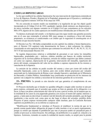 Exposición de Motivos del Código Civil Guatemalteco Decreto Ley 106
65
CEDULAS HIPOTECARIAS
La ley que estableció las cédulas hipotecarias fue una innovación de importancia contenida en
la Ley de Hipoteca, Prenda y Registro de la Propiedad, propuesta por el Ejecutivo y emitida por
Decreto Legislativo número 1656 de 30 de mayo de 1930.
No era conocida en nuestro medio esa modalidad y la regulación de que fue objeto quedó
incorporada en el Código Civil de 1933, quedando vigentes desde entonces sus disposiciones y
de nuevo incluidas con algunas variantes en el Código Civil que comentamos en los artículos
860 a 879, algunos de los cuales aparecen con modificaciones introducidas por el Decreto 218.
Ya dijimos al principio del estudio -:e la hipoteca que ésta sigue siendo una garantía accesoria
aún en el caso que contempla el artículo 860, pues aunque se constituya a favor del mismo
propietario, su existencia es condicionada a un crédito que lo negociará el constituyente en el
momento en que necesite hacerlo.
El Decreto Ley No. 106 había comprendido en este capítulo las cédulas y bonos hipotecarios,
pero el Decreto 218 suprimió toda denominación de bonos y dejó solamente las cédulas,
consistiendo en esta supresión las reformas que contienen los artículos 46, 47, 48, 50, 51, 52, 53,
54 Y 55 del mencionado Decreto 218.
Se regulan disposiciones relativas a solidaridad de gravamen si son varios los inmuebles
hipotecados, propiedades pro - indiviso, cédulas emitidas por bancos de crédito territorial,
requisitos de la escritura pública de hipoteca, emisión de cédulas requisitos que deben contener
así como sus cupones, depreciación de la garantía, intervención del inmueble, repartición del
precio del remate, consignación del valor de las cédulas o cupones reposición de los mismos y
cancelación de la hipoteca.
La emisión de las cédulas no podrá exceder del setenta y cinco por ciento del avalúo del
inmueble hipotecado, como ya lo dijimos, pero este avalúo deberá practicarse por valuador
autorizado por la Administración de Rentas o por valuador bancario y aprobado por el Ministerio
de Hacienda y Crédito Público; formalidades muy justificadas en protección de los intereses de
quienes van a adquirir las cédulas y necesitan de las máximas garantías de su inversión.
15.- PRENDA. La prenda es otro derecho real que garantiza el cumplimiento de una
obligación.
El Proyecto declaraba que el deudor no quedaba obligado a ningún saldo insoluto ni aún por
pacto expreso, estimando que el acreedor que acepta un bien en garantía de la obligación a su
favor, lo hace con pleno conocimiento del valor de la cosa y previo avalúo, de tal manera que en,
la totalidad de los casos la cosa pignorada garantiza con exceso el monto del capital, intereses y
gastos; y tanto para no desvirtuar el carácter real del derecho del acreedor prendarlo, que da lugar
igualmente a una acción real, como para no dar lugar al abuso del acreedor, prohibía dicho
Proyecto el pacto expreso reconociendo cualquier saldo insoluto; pero la Comisión Revisora
suprimió esa prohibición y en su informe se expresa así:
"Modificación fundamental se introdujo al Proyecto al establecer la norma de que en la
prenda común pueda haber obligación de pagar el saldo insoluto si así se pactó expresamente;
porque se estimó que dejando la prohibición que trae el proyecto podrá ser perjudicial para el
crédito al provocar su inmovilización. Sin embargo, tal prohibición si se aceptó en .relación a la
hipoteca. Asimismo, tomando en cuenta la realidad de nuestro medio, se aceptó para la prenda
 