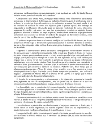 Exposición de Motivos del Código Civil Guatemalteco Decreto Ley 106
66
común que pueda constituirse sin desplazamiento, o sea quedando en poder del deudor la cosa
dada en prenda, cuando el acreedor así lo consienta".
Con relación a este último punto, el Proyecto había tomado como característica de la prenda
común que la diferenciaba de la hipoteca, su tradición obligatoria, pero de conformidad con la
reforma, se permite que la prenda quede en poder del deudor, y aunque éste pueda usarla, si así
lo consiente el acreedor, tal como está legislado para la prenda agraria. Sin embargo, es
importante la modificación introducida, pues las agencias vendedoras de carros, televisores,
máquinas de escribir y de coser, etc., que han acostumbrado constituir en depósito la cosa
pignorada mientras se termina de pagar el precio, pueden ahora hacerlo en el propio deudor
comprador, sin necesidad de recurrir al artificio de, designar un depositario nominal, como
ocurría, pues el bien quedaba siempre en poder del deudor.
El problema se presenta ahora en el caso de un objeto no identificable fácilmente, por lo que
el acreedor deberá exigir la declaración expresa del deudor en el momento de firmar el contrato,
de que el bien pignorado está o no libre de gravamen, como lo dispone el artículo 30 del Código
de Notariado.
Se permite la constitución de prenda en favor de varias personas sucesivamente, con aviso a
los acreedores que ya tienen la misma garantía. Se ha negado este derecho al deudor por razones
de orden práctico, pero estando asegurado el primer acreedor prendario que tiene preferencia en
el pago, con el precio que se obtenga con la venta del bien pignorado, no hay razón jurídica para
impedir que se acepte por un nuevo acreedor la garantía de una cosa que puede perfectamente
satisfacer con su precio los dos créditos. Todo depende de que el prestamista bien enterado de la
existencia de un gravamen anterior., la acepte y que al verificarse el remate sean notificados los
acreedores para que concurran a defender sus intereses. Preferible será, desde luego, que los
ulteriores gravámenes sean a "favor del mismo primer acreedor, pero si éste no acepta y ya que
ningún perjuicio se le sigue, debe dejar que el deudor busque otro prestamista, .para realizar el
negocio. La reforma del Artículo 883 por el artículo 57 del Decreto 218, agregó que el primer
acreedor tendrá derecho de sustituir al depositario.
El derecho del acreedor prendario es el mismo que el del hipotecario, promover la venta del
bien pignorado en caso de incumplimiento, pero no pactar con el deudor en el acto del
otorgamiento del contrato la adjudicación en pago, ni disponer de ella por sí mismo.
Las formalidades para la constitución del contrato de prenda y las obligaciones del depositario
de los bienes pignorados se establecen en los artículos 884 a 888 con preceptos iguales a los del
Código derogado, pero se suprime la prenda de crédito hipotecario por las razones ya expresadas
al tratar de la subhipoteca.
En cuanto al saneamiento de la cosa dada en prenda cuando ésta consista en un crédito u otros
valores, el deudor no queda obligado a responder de la solvencia del que se obligó sino sólo de la
existencia y legitimidad del crédito. Artículo 890.
La restitución de la prenda debe hacerla el acreedor al ser pagada totalmente la deuda, pero si
fueren varios los bienes empeñados y se hubiere asignado a cada cosa su responsabilidad, el
deudor únicamente puede exigir la entrega de la que libere con el pago.
La negociación del crédito prendario puede hacerla el acreedor, pero el cambio de acreedor,
dice la reforma al artículo 894 que hizo el artículo 61 del Decreto 218, no altera las condiciones
del contrato.
 