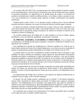 Exposición de Motivos del Código Civil Guatemalteco Decreto Ley 106
67
Los artículos 898, 899, 900 Y 901, son disposiciones de evidente utilidad. El deudor es dueño
de las cosas pignoradas y como tal ejercita sus derechos, pero con las limitaciones que le impone
el gravamen constituido. La depreciación de la prenda puede dar origen a la solicitud del
acreedor o del deudor para venderla en pública subasta y si se realiza, el precio sustituye la cosa.
A la venta solicitada por el acreedor puede oponerse el deudor constituyendo otra garantía
satisfactoria.
También puede vender el bien si se le presenta ocasión ventajosa, pero el precio obtenido
sustituirá asimismo la garantía a no ser que sin merma de Intereses, prefiera pagar su adeudo.
Se otorga otro derecho al deudor al permitirle que si fueren varias las cosas empeñadas y su
valor total excediere del monto del crédito, el juez podrá limitar la venta a las cosas cuyo valor
sea bastante para la cancelación, aunque sin perjuicio de subastar los restantes si el precio de las
vendidas no cubriere la obligación.
Las restantes disposiciones del Código del 33 están incluidas en el nuevo Código, algunas
literalmente y otras con redacción modificada, conservando el contenido.
16.-PRENDA AGRARIA, GANADERA E INDUSTRIAL. Con el artículo 904
se da principio a la llamada prenda agraria, ganadera e industrial, establecida en beneficio de la
agricultura y de la industria.
Esta modalidad de la prenda fue establecida por el Decreto Legislativo No 1656 de que ya
hemos hecho referencia al tratar de las cédulas hipotecarias, y así como esta nueva institución, la
prenda sin desplazamiento quedó comprendida en el Código Civil emitido el ano de 1933.
La prenda sufrió con esta nueva modalidad un cambio sustancial, desde el momento en que
tratándose de bienes muebles por naturaleza, aunque algunos de ellos declarados ficticiamente
inmuebles por destino, constituyeron el objeto del contrato sin tradición, o sea, que los bienes
pignorados quedaban en posesión del deudor. No podía ser de otra manera, pues la finalidad de
la prenda agraria era y continúa siendo proporcionar fondos al agricultor o al industrial para la
producción en beneficio de la economía del país y por lo tanto la naturaleza misma del contrato
exige que no haya desposes ión en el deudor.
Con el establecimiento de esta clase de prenda, el agricultor ha tenido doble posibilidad para
obtener los fondos que necesita para la producción. Puede formar la finca hipotecándola y
atender y levantar la cosecha pignorando los bienes que la ley enumera, con independencia de la
hipoteca.
Las disposiciones del Código del 33 relativas a esta garantía con algunas modificaciones se
trasladan al nuevo Código, como se detalla enseguida.
El artículo 766 del Código anterior, modificado por el, artículo 17 del decreto legislativo
numero 2010, enumeraba los bienes objeto de prenda. El Código nuevo agrega la expresión
siguiente: "Con independencia de los inmuebles a que pertenezcan", para dejar así afirmado el
carácter de esta clase de prenda que se desarrolla independiente de la hipoteca, a efecto de que el
propietario agricultor o industrial tenga la posibilidad de obtener créditos con garantía prendaria
sobre bienes que de otro modo quedarían afectos a la hipoteca.
Las variaciones que se hacen en la enumeración de los bienes que pueden darse en prenda,
son de redacción, para su claridad y debida separación.
 