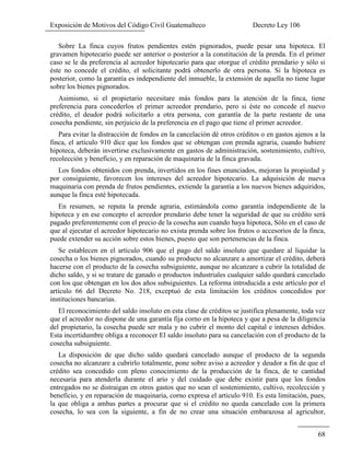 Exposición de Motivos del Código Civil Guatemalteco Decreto Ley 106
68
Sobre La finca cuyos frutos pendientes estén pignorados, puede pesar una hipoteca. El
gravamen hipotecario puede ser anterior o posterior a la constitución de la prenda. En el primer
caso se le da preferencia al acreedor hipotecario para que otorgue el crédito prendario y sólo si
éste no concede el crédito, el solicitante podrá obtenerlo de otra persona. Si la hipoteca es
posterior, como la garantía es independiente del inmueble, la extensión de aquella no tiene lugar
sobre los bienes pignorados.
Asimismo, si el propietario necesitare más fondos para la atención de la finca, tiene
preferencia para concederlos el primer acreedor prendario, pero si éste no concede el nuevo
crédito, el deudor podrá solicitarlo a otra persona, con garantía de la parte restante de una
cosecha pendiente, sin perjuicio de la preferencia en el pago que tiene el primer acreedor.
Para evitar la distracción de fondos en la cancelación dé otros créditos o en gastos ajenos a la
finca, el artículo 910 dice que los fondos que se obtengan con prenda agraria, cuando hubiere
hipoteca, deberán invertirse exclusivamente en gastos de administración, sostenimiento, cultivo,
recolección y beneficio, y en reparación de maquinaria de la finca gravada.
Los fondos obtenidos con prenda, invertidos en los fines enunciados, mejoran la propiedad y
por consiguiente, favorecen los intereses del acreedor hipotecario. La adquisición de nueva
maquinaria con prenda de frutos pendientes, extiende la garantía a los nuevos bienes adquiridos,
aunque la finca esté hipotecada.
En resumen, se reputa la prende agraria, estimándola como garantía independiente de la
hipoteca y en ese concepto el acreedor prendario debe tener la seguridad de que su crédito será
pagado preferentemente con el precio de la cosecha aun cuando haya hipoteca, Sólo en el caso de
que al ejecutar el acreedor hipotecario no exista prenda sobre los frutos o accesorios de la finca,
puede extender su acción sobre estos bienes, puesto que son pertenencias de la finca.
Se establecen en el artículo 906 que el pago del saldo insoluto que quedare al liquidar la
cosecha o los bienes pignorados, cuando su producto no alcanzare a amortizar el crédito, deberá
hacerse con el producto de la cosecha subsiguiente, aunque no alcanzare a cubrir la totalidad de
dicho saldo, y si se tratare de ganado o productos industriales cualquier saldo quedará cancelado
con los que obtengan en los dos años subsiguientes. La reforma introducida a este artículo por el
artículo 66 del Decreto No. 218, exceptuó de esta limitación los créditos concedidos por
instituciones bancarias.
El reconocimiento del saldo insoluto en esta clase de créditos se justifica plenamente, toda vez
que el acreedor no dispone de una garantía fija corno en la hipoteca y que a pesa de la diligencia
del propietario, la cosecha puede ser mala y no cubrir el monto del capital e intereses debidos.
Esta incertidumbre obliga a reconocer El saldo insoluto para su cancelación con el producto de la
cosecha subsiguiente.
La disposición de que dicho saldo quedará cancelado aunque el producto de la segunda
cosecha no alcanzare a cubrirlo totalmente, pone sobre aviso a acreedor y deudor a fin de que el
crédito sea concedido con pleno conocimiento de la producción de la finca, de te cantidad
necesaria para atenderla durante el ario y del cuidado que debe existir para que los fondos
entregados no se distraigan en otros gastos que no sean el sostenimiento, cultivo, recolección y
beneficio, y en reparación de maquinaria, corno expresa el articulo 910. Es esta limitación, pues,
la que obliga a ambas partes a procurar que si el crédito no queda cancelado con la primera
cosecha, lo sea con la siguiente, a fin de no crear una situación embarazosa al agricultor,
 