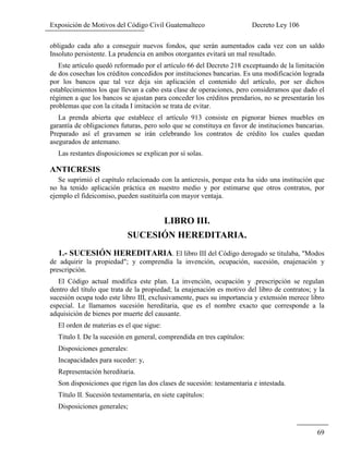 Exposición de Motivos del Código Civil Guatemalteco Decreto Ley 106
69
obligado cada año a conseguir nuevos fondos, que serán aumentados cada vez con un saldo
Insoluto persistente. La prudencia en ambos otorgantes evitará un mal resultado.
Este artículo quedó reformado por el artículo 66 del Decreto 218 exceptuando de la limitación
de dos cosechas los créditos concedidos por instituciones bancarias. Es una modificación lograda
por los bancos que tal vez deja sin aplicación el contenido del artículo, por ser dichos
establecimientos los que llevan a cabo esta clase de operaciones, pero consideramos que dado el
régimen a que los bancos se ajustan para conceder los créditos prendarios, no se presentarán los
problemas que con la citada I imitación se trata de evitar.
La prenda abierta que establece el artículo 913 consiste en pignorar bienes muebles en
garantía de obligaciones futuras, pero solo que se constituya en favor de instituciones bancarias.
Preparado así el gravamen se irán celebrando los contratos de crédito los cuales quedan
asegurados de antemano.
Las restantes disposiciones se explican por sí solas.
ANTICRESIS
Se suprimió el capítulo relacionado con la anticresis, porque esta ha sido una institución que
no ha tenido aplicación práctica en nuestro medio y por estimarse que otros contratos, por
ejemplo el fideicomiso, pueden sustituirla con mayor ventaja.
LIBRO III.
SUCESIÓN HEREDITARIA.
1.- SUCESIÓN HEREDITARIA. El libro III del Código derogado se titulaba, "Modos
de adquirir la propiedad"; y comprendía la invención, ocupación, sucesión, enajenación y
prescripción.
El Código actual modifica este plan. La invención, ocupación y .prescripción se regulan
dentro del título que trata de la propiedad; la enajenación es motivo del libro de contratos; y la
sucesión ocupa todo este libro III, exclusivamente, pues su importancia y extensión merece libro
especial. Le llamamos sucesión hereditaria, que es el nombre exacto que corresponde a la
adquisición de bienes por muerte del causante.
El orden de materias es el que sigue:
Titulo I. De la sucesión en general, comprendida en tres capítulos:
Disposiciones generales:
Incapacidades para suceder: y,
Representación hereditaria.
Son disposiciones que rigen las dos clases de sucesión: testamentaria e intestada.
Título II. Sucesión testamentaria, en siete capítulos:
Disposiciones generales;
 