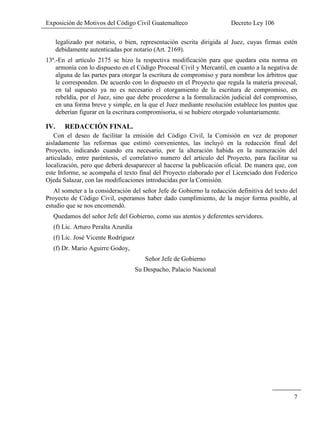 Exposición de Motivos del Código Civil Guatemalteco Decreto Ley 106
7
legalizado por notario, o bien, representación escrita dirigida al Juez, cuyas firmas estén
debidamente autenticadas por notario (Art. 2169).
13ª.-En el artículo 2175 se hizo la respectiva modificación para que quedara esta norma en
armonía con lo dispuesto en el Código Procesal Civil y Mercantil, en cuanto a la negativa de
alguna de las partes para otorgar la escritura de compromiso y para nombrar los árbitros que
le corresponden. De acuerdo con lo dispuesto en el Proyecto que regula la materia procesal,
en tal supuesto ya no es necesario el otorgamiento de la escritura de compromiso, en
rebeldía, por el Juez, sino que debe procederse a la formalización judicial del compromiso,
en una forma breve y simple, en la que el Juez mediante resolución establece los puntos que
deberían figurar en la escritura compromisoria, si se hubiere otorgado voluntariamente.
IV. REDACCIÓN FINAL.
Con el deseo de facilitar la emisión del Código Civil, la Comisión en vez de proponer
aisladamente las reformas que estimó convenientes, las incluyó en la redacción final del
Proyecto, indicando cuando era necesario, por la alteración habida en la numeración del
articulado, entre paréntesis, el correlativo numero del articulo del Proyecto, para facilitar su
localización, pero que deberá desaparecer al hacerse la publicación oficial. De manera que, con
este Informe, se acompaña el texto final del Proyecto elaborado por el Licenciado don Federico
Ojeda Salazar, con las modificaciones introducidas por la Comisión.
Al someter a la consideración del señor Jefe de Gobierno la redacción definitiva del texto del
Proyecto de Código Civil, esperamos haber dado cumplimiento, de la mejor forma posible, al
estudio que se nos encomendó.
Quedamos del señor Jefe del Gobierno, como sus atentos y deferentes servidores.
(f) Lic. Arturo Peralta Azurdía
(f) Lic. José Vicente Rodríguez
(f) Dr. Mario Aguirre Godoy,
Señor Jefe de Gobierno
Su Despacho, Palacio Nacional
 