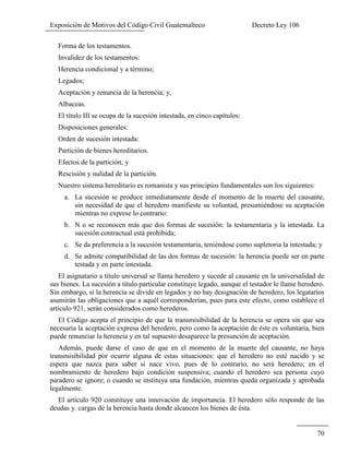 Exposición de Motivos del Código Civil Guatemalteco Decreto Ley 106
70
Forma de los testamentos.
Invalidez de los testamentos:
Herencia condicional y a término;
Legados;
Aceptación y renuncia de la herencia; y,
Albaceas.
El título III se ocupa de la sucesión intestada, en cinco capítulos:
Disposiciones generales:
Orden de sucesión intestada:
Partición de bienes hereditarios.
Efectos de la partición; y
Rescisión y nulidad de la partición.
Nuestro sistema hereditario es romanista y sus principios fundamentales son los siguientes:
a. La sucesión se produce inmediatamente desde el momento de la muerte del causante,
sin necesidad de que el heredero manifieste su voluntad, presumiéndose su aceptación
mientras no exprese lo contrario:
b. N o se reconocen más que dos formas de sucesión: la testamentaria y la intestada. La
sucesión contractual está prohibida;
c. Se da preferencia a la sucesión testamentaria, teniéndose como supletoria la intestada; y
d. Se admite compatibilidad de las dos formas de sucesión: la herencia puede ser en parte
testada y en parte intestada.
El asignatario a título universal se llama heredero y sucede al causante en la universalidad de
sus bienes. La sucesión a título particular constituye legado, aunque el testador le llame heredero.
Sin embargo, si la herencia se divide en legados y no hay designación de heredero, los legatarios
asumirán las obligaciones que a aquél corresponderían, pues para este efecto, como establece el
artículo 921, serán considerados como herederos.
El Código acepta el principio de que la transmisibilidad de la herencia se opera sin que sea
necesaria la aceptación expresa del heredero, pero como la aceptación de éste es voluntaria, bien
puede renunciar la herencia y en tal supuesto desaparece la presunción de aceptación.
Además, puede darse el caso de que en el momento de la muerte del causante, no haya
transmisibilidad por ocurrir alguna de estas situaciones: que el heredero no esté nacido y se
espera que nazca para saber si nace vivo, pues de lo contrario, no será heredero; en el
nombramiento de heredero bajo condición suspensiva; cuando el heredero sea persona cuyo
paradero se ignore; o cuando se instituya una fundación, mientras queda organizada y aprobada
legalmente.
El artículo 920 constituye una innovación de importancia. El heredero sólo responde de las
deudas y. cargas de la herencia hasta donde alcancen los bienes de ésta.
 
