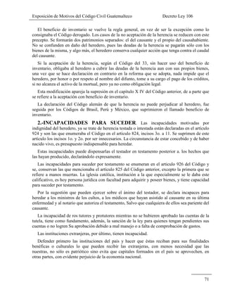 Exposición de Motivos del Código Civil Guatemalteco Decreto Ley 106
71
El beneficio de inventario se vuelve la regla general, en vez de ser la excepción como lo
consignaba el Código derogado. Los casos de la no aceptación de la herencia se reducen con este
precepto. Se formarán dos patrimonios separados: el del causante y el propio del causahabiente.
No se confunden en daño del heredero, pues las deudas de la herencia se pagarán sólo con los
bienes de la misma, y algo más, el heredero conserva cualquier acción que tenga contra el caudal
del causante.
Si la aceptación de la herencia, según el Código del 33, sin hacer uso del beneficio de
inventario, obligaba al heredero a cubrir las deudas de la herencia aun con sus propios bienes,
una vez que se hace declaración en contrario en la reforma que se adopta, nada impide que el
heredero, por honor o por respeto al nombre del difunto, tome a su cargo el pago de los créditos,
si no alcanza el activo de la mortual, pero ya no como obligación legal.
Esta modificación apareja la supresión en el capítulo X IV del Código anterior, de a parte que
se refiere a la aceptación con beneficio de inventario.
La declaración del Código alemán de que la herencia no puede perjudicar al heredero, fue
seguida por los Códigos de Brasil, Perú y México, que suprimieron el llamado beneficio de
inventario.
2.-INCAPACIDADES PARA SUCEDER. Las incapacidades motivadas por
indignidad del heredero, ya se trate de herencia testada o intestada están declaradas en el artículo
924 y son las que enumeraba el Código en el artículo 824, incisos 3o. a 11. Se suprimen de este
artículo los incisos 1o. y 2o. por ser innecesarios. La circunstancia de estar concebido y de haber
nacido vivo, es presupuesto indispensable para heredar.
Estas incapacidades puede dispensarlas el testador en testamento posterior a. los hechos que
las hayan producido, declarándolo expresamente.
Las incapacidades para suceder por testamento se enumeran en el articulo 926 del Código y
se, conservan las que mencionaba el artículo 825 del Código anterior, excepto la primera que se
refiere a manos muertas. La iglesia católica, institución a la que especialmente se le daba este
calificativo, es hoy persona jurídica con facultad para adquirir y poseer bienes, y tiene capacidad
para suceder por testamento.
Por la sugestión que pueden ejercer sobre el ánimo del testador, se declara incapaces para
heredar a los ministros de los cultos, a los médicos que hayan asistido al causante en su última
enfermedad y al notario que autoriza el testamento, Salvo que cualquiera de ellos sea pariente del
causante.
La incapacidad de ros tutores y protutores mientras no se hubieren aprobado las cuentas de la
tutela, tiene como fundamento, además, la sanción de la ley para quienes tengan pendientes sus
cuentas o no logren Su aprobación debido a mal manejo o a falta de comprobación de gastos.
Las instituciones extranjeras, por último, tienen incapacidad.
Defender primero las instituciones del país y hacer que éstas reciban para sus finalidades
benéficas o culturales lo que pueden recibir las extranjeras, con menos necesidad que las
nuestras, no sólo es patriótico sino evita que capitales formados en el país se aprovechen, en
otras partes, con evidente perjuicio de la economía nacional.
 