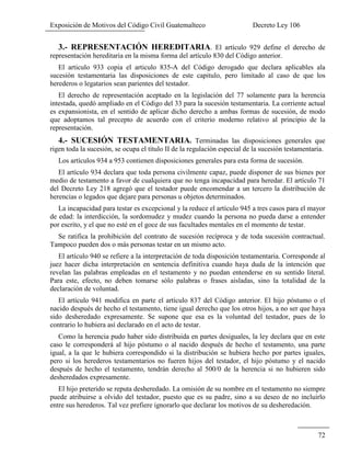 Exposición de Motivos del Código Civil Guatemalteco Decreto Ley 106
72
3.- REPRESENTACIÓN HEREDITARIA. El artículo 929 define el derecho de
representación hereditaria en la misma forma del artículo 830 del Código anterior.
El articulo 933 copia el articulo 835-A del Código derogado que declara aplicables ala
sucesión testamentaria las disposiciones de este capitulo, pero limitado al caso de que los
herederos o legatarios sean parientes del testador.
El derecho de representación aceptado en la legislación del 77 solamente para la herencia
intestada, quedó ampliado en el Código del 33 para la sucesión testamentaria. La corriente actual
es expansionista, en el sentido de aplicar dicho derecho a ambas formas de sucesión, de modo
que adoptamos tal precepto de acuerdo con el criterio moderno relativo al principio de la
representación.
4.- SUCESIÓN TESTAMENTARIA. Terminadas las disposiciones generales que
rigen toda la sucesión, se ocupa el título II de la regulación especial de la sucesión testamentaria.
Los artículos 934 a 953 contienen disposiciones generales para esta forma de sucesión.
El artículo 934 declara que toda persona civilmente capaz, puede disponer de sus bienes por
medio de testamento a favor de cualquiera que no tenga incapacidad para heredar. El artículo 71
del Decreto Ley 218 agregó que el testador puede encomendar a un tercero la distribución de
herencias o legados que dejare para personas u objetos determinados.
La incapacidad para testar es excepcional y la reduce el artículo 945 a tres casos para el mayor
de edad: la interdicción, la sordomudez y mudez cuando la persona no pueda darse a entender
por escrito, y el que no esté en el goce de sus facultades mentales en el momento de testar.
Se ratifica la prohibición del contrato de sucesión recíproca y de toda sucesión contractual.
Tampoco pueden dos o más personas testar en un mismo acto.
El artículo 940 se refiere a la interpretación de toda disposición testamentaria. Corresponde al
juez hacer dicha interpretación en sentencia definitiva cuando haya duda de la intención que
revelan las palabras empleadas en el testamento y no puedan entenderse en su sentido literal.
Para este, efecto, no deben tomarse sólo palabras o frases aisladas, sino la totalidad de la
declaración de voluntad.
El artículo 941 modifica en parte el artículo 837 del Código anterior. El hijo póstumo o el
nacido después de hecho el testamento, tiene igual derecho que los otros hijos, a no ser que haya
sido desheredado expresamente. Se supone que esa es la voluntad del testador, pues de lo
contrario lo hubiera así declarado en el acto de testar.
Como la herencia pudo haber sido distribuida en partes desiguales, la ley declara que en este
caso le corresponderá al hijo póstumo o al nacido después de hecho el testamento, una parte
igual, a la que le hubiera correspondido si la distribución se hubiera hecho por partes iguales,
pero si los herederos testamentarios no fueren hijos del testador, el hijo póstumo y el nacido
después de hecho el testamento, tendrán derecho al 500/0 de la herencia si no hubieren sido
desheredados expresamente.
El hijo preterido se reputa desheredado. La omisión de su nombre en el testamento no siempre
puede atribuirse a olvido del testador, puesto que es su padre, sino a su deseo de no incluirlo
entre sus herederos. Tal vez prefiere ignorarlo que declarar los motivos de su desheredación.
 