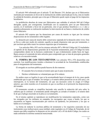 Exposición de Motivos del Código Civil Guatemalteco Decreto Ley 106
73
El artículo 944 reformado por el artículo 72 del Decreto 218, declara que en el fideicomiso
instituido por testamento en favor de la institución de crédito autorizada por la ley, ésta no tendrá
la calidad de heredero, precepto que evita que el fiduciario quede sujeto al pago de los impuestos
hereditarios.
La prohibición absoluta de testar por fideicomiso que señalaba el artículo 844 del Código
derogado, queda, por consiguiente, modificada con su aceptación, pero no por fideicomiso
secreto, ni el instituido a favor de un particular, sino el que produce beneficios s o c i ales y
garantiza plenamente su realización mediante la intervención de un banco o institución de crédito
como fiduciario.
El artículo 943 expresa que las donaciones por causa de muerte se rigen por las mismas
disposiciones de los testamentos sobre legados.
La donación por causa de muerte debe conservarse separada de la donación entre vivos. Esta
se lleva a cabo por medio de contrato; aquella no puede disponerse más que por testamento, o
por escritura que debe reunir los mismos requisitos que el testamento.
Los artículos 946 a 953 son los mismos artículos 897 a 904 del Código del 33 trasladados
al capítulo de las disposiciones generales de la •sucesión testamentaria, pues el Código los tenía
comprendidos dentro de la herencia condicional, lo que evidentemente estaba fuera de lugar.
Basta conocer el contenido de tales artículos para comprender que se trata de preceptos generales
relativos a la sucesión testada.
5.- FORMA DE LOS TESTAMENTOS. Los artículos 954 a 976 desarrollan esta
cuestión. Las modificaciones tienden a disminuir la severidad de las formalidades establecidas
para el otorgamiento del testamento.
El otorgado en escritura pública puede hacerse de dos maneras:
 El causante lleva la minuta al notario para que la pase al protocolo.
 Declara verbalmente su voluntad para que él lo redacte.
En ambos casos se legaliza lo que se ha acostumbrado hacer al margen de la ley, pues queda
establecido que lo que el testador, los testigos y el notario deben presenciar en un solo acto y sin
interrupción, es la lectura del testamento, sin que sea necesario como lo exigía el Código
anterior, que estén reunidos en el momento en que se escriban en el protocolo las disposiciones
del testador.
El testamento cerrado se simplifica haciendo más sencilla la redacción del acta sobre la
cubierta que lo contiene: el testamento puede entregarlo ya cerrado el testador y el notario dará
fe de que el pliego encerrado en la plica es su testamento.
En el mismo capítulo se reproducen sin modificación los testamentos especiales, corno son
los otorgados por los militares en campaña, los navegantes que vayan a bordo, los que se
encuentren en lugares incomunicados por motivos de epidemia, los prisioneros y los que se
hallen en el extranjero.
La forma de redactar la escritura pública de testamento y los requisitos esenciales de ese
instrumento cuya inobservancia causa nulidad, están regulados en el Código de Notariado, de tal
manera que debe cumplirse lo dispuesto en los artículos •,42 a 45 de dicho Código, los cuales en
nada contrarían la reforma sustancial mencionada.
 