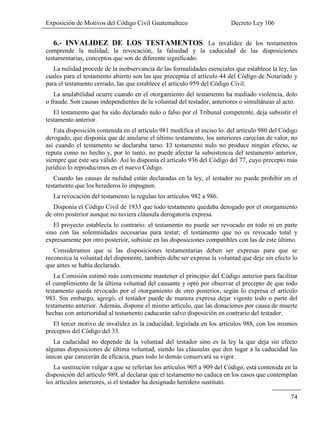 Exposición de Motivos del Código Civil Guatemalteco Decreto Ley 106
74
6.- INVALIDEZ DE LOS TESTAMENTOS. La invalidez de los testamentos
comprende la nulidad, la revocación, la falsedad y la caducidad de las disposiciones
testamentarias, conceptos que son de diferente significado.
La nulidad procede de la inobservancia de las formalidades esenciales que establece la ley, las
cuales para el testamento abierto son las que preceptúa el artículo 44 del Código de Notariado y
para el testamento cerrado, las que establece el artículo 959 del Código Civil.
La anulabilidad ocurre cuando en el otorgamiento del testamento ha mediado violencia, dolo
o fraude. Son causas independientes de la voluntad del testador, anteriores o simultáneas al acto.
El testamento que ha sido declarado nulo o falso por el Tribunal competente, deja subsistir el
testamento anterior.
Esta disposición contenida en el artículo 981 modifica el inciso lo. del artículo 980 del Código
derogado, que disponía que de anularse el último testamento, los anteriores carecían de valor, no
así cuando el testamento se declaraba tarso. El testamento nulo no produce ningún efecto, se
reputa como no hecho y, por lo tanto, no puede afectar la subsistencia del testamento anterior,
siempre que éste sea válido. Así lo disponía el artículo 936 del Código del 77, cuyo precepto más
jurídico lo reproducimos en el nuevo Código.
Cuando las causas de nulidad están declaradas en la ley, el testador no puede prohibir en el
testamento que los herederos lo impugnen.
La revocación del testamento la regulan los artículos 982 a 986.
Disponía el Código Civil de 1933 que todo testamento quedaba derogado por el otorgamiento
de otro posterior aunque no tuviera cláusula derogatoria expresa.
El proyecto establecía lo contrario: el testamento no puede ser revocado en todo ni en parte
sino con las solemnidades necesarias para testar; el testamento que no es revocado total y
expresamente por otro posterior, subsiste en las disposiciones compatibles con las de este último.
Consideramos que si las disposiciones testamentarias deben ser expresas para que se
reconozca la voluntad del disponente, también debe ser expresa la voluntad que deje sin efecto lo
que antes se había declarado.
La Comisión estimó más conveniente mantener el principio del Código anterior para facilitar
el cumplimiento de la última voluntad del causante y optó por observar el precepto de que todo
testamento queda revocado por el otorgamiento de otro posterior, según lo expresa el artículo
983. Sin embargo, agregó, el testador puede de manera expresa dejar vigente todo o parte del
testamento anterior. Además, dispone el mismo artículo, que las donaciones por causa de muerte
hechas con anterioridad al testamento caducarán salvo disposición en contrario del testador.
El tercer motivo de invalidez es la caducidad, legislada en los artículos 988, con los mismos
preceptos del Código del 33.
La caducidad no depende de la voluntad del testador sino es la ley la que deja sin efecto
algunas disposiciones de última voluntad, siendo las cláusulas que den lugar a la caducidad las
únicas que carecerán de eficacia, pues todo lo demás conservará su vigor.
La sustitución vulgar a que se referían los artículos 905 a 909 del Código, está contenida en la
disposición del artículo 989, al declarar que el testamento no caduca en los casos que contemplan
los artículos anteriores, si el testador ha designado heredero sustituto.
 