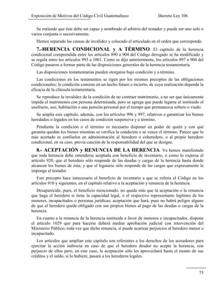 Exposición de Motivos del Código Civil Guatemalteco Decreto Ley 106
75
Se entiende que éste debe ser capaz y nombrado al arbitrio del testador y puede ser uno solo o
varios conjunta o sucesivamente.
Hemos separado las causas de invalidez y colocado el articulado en el orden que corresponde.
7.-HERENCIA CONDICIONAL y A TÉRMINO. El capítulo de la herencia
condicional comprendida entre los artículos 890 a 904 del Código derogado se ha modificado y
se regula entre los artículos 993 a 1001. Como se dijo anteriormente, los artículos 897 a 904 del
Código pasaron a formar parte de las disposiciones generales de la herencia testamentaria.
Las disposiciones testamentarias pueden otorgarse bajo condición y a término.
Las condiciones en los testamentos se rigen por los mismos preceptos de las obligaciones
condicionales; la condición consiste en un hecho futuro e incierto, de cuya realización depende la
eficacia de la cláusula testamentaria.
Se reproduce la invalidez de la condición de no contraer matrimonio, a no ser que únicamente
impida el matrimonio con persona determinada, pero se agrega que puede legarse al instituido el
usufructo, uso, habitación o una pensión personal por el tiempo que permanezca soltero o viudo.
Se amplía este capítulo, además, con los artículos 996 y 997, relativos a garantizar los bienes
heredados o legados en los casos de condición suspensiva y a término.
Pendiente la condición o el término es necesario disponer en poder de quién y con qué
garantía quedan los bienes mientras se verifica la condición o se vence el término. Parece que lo
más acertado es confiarlos en administración al heredero o coheredero, o al propio heredero
condicional, en su caso, previa caución de la responsabilidad del que se designe.
8.- ACEPTACIÓN y RENUNCIA DE LA HERENCIA. Va hemos manifestado
que toda herencia debe entenderse aceptada con beneficio de inventario, o como lo expresa el
artículo 920, que el heredero sólo responde de las deudas y cargas de la herencia hasta donde
alcancen los bienes de ésta; y que el legatario sólo responde de las cargas que expresamente le
imponga el testador.
Este precepto hace innecesario el beneficio de inventario a que se refería el Código en los
artículos 910 y siguientes, en el capítulo relativo a la aceptación y renuncia de la herencia.
Desaparecido, pues, el beneficio mencionado, no queda más que la aceptación o la renuncia
que haga el heredero si tiene la capacidad legal, o el respectivo representante legítimo de los
menores, incapacitados o personas jurídicas; aceptación que hará, pues no habrá peligro alguno
de que el heredero quede obligado con sus propios bienes al pago de las deudas o cargas de la
herencia.
En cuanto a la renuncia de la herencia instituida a favor de menores e incapacitados, dispone
el artículo 1029 que para hacerse deberá mediar aprobación judicial con intervención del
Ministerio Público; toda vez que dicha renuncia, sí puede acarrear perjuicios al heredero menor o
incapacitado.
Los artículos que amplían este capítulo son referentes a los derechos de los acreedores para
ejercitar la acción indirecta en caso de que el heredero deudor no acepte la herencia, con
perjuicio de ellos pero, en este caso, la aceptación sólo les aprovechará hasta el monto de sus
créditos y el saldo, si lo hubiere, pasará a los herederos legales.
 