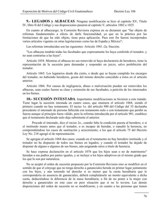 Exposición de Motivos del Código Civil Guatemalteco Decreto Ley 106
76
9.- LEGADOS y ALBACEAS. Ninguna modificación se hizo al capítulo XV, Título
IV, libro II del Código y sus disposiciones pasaron al capitulo V, artículos 1002 a 1025.
En cuanto al albaceazgo, la Comisión Revisora expresa en su dictamen que "fue objeto de
reformas fundamentales a efecto de darle funcionalidad, ya que en la práctica por las
limitaciones de que ha sido objeto, tiene poca aplicación. Para este fin fueron incorporados
varios artículos vigentes en otras legislaciones como las de España y México";
Las reformas introducidas son las siguientes: Artículo 1041.-2a. fracción.
"Los albaceas tendrán todas las facultades que expresamente les haya conferido el testador, y
no sean contrarias a las leyes".
Artículo 1054. Mientras el albacea no sea removido ni haya declaratoria de herederos, tiene la
representación de la sucesión para demandar y responder en juicio, salvo prohibición del
testador.
Artículo 1065. Los legatarios desde día cierto, o desde que se hayan cumplido los encargos
del testador, no habiendo herederos, gozan del mismo derecho concedido a éstos en el artículo
anterior.
Artículo 1066. Por causas de negligencia, abuso o malversación pueden ser removidos los
albaceas, sean cuales fueren su clase y extensión de sus facultades, a petición de los interesados
en los bienes.
10.- SUCESIÓN INTESTADA. Importantes modificaciones se hicieron a este tratado.
Tiene lugar la sucesión intestada en cuatro casos, que enumera el artículo 1068, siendo el
primero cuando no hay testamento. El inciso 1o. del artículo 980 del Código del 33 declaraba
procedente el intestado de persona fallecida con testamento nulo o con testamento que perdió su
fuerza aunque al principio fuera válido, pero la reforma introducida por el artículo 981, establece
que el testamento declarado nulo deja subsistente el anterior.
Procede el intestado, dice el inciso 2o., cuando falta la condición puesta al heredero, o si
el instituido muere antes que el testador, o es incapaz de heredar, o repudió la herencia, no
comprendiéndose los casos de sustitución y acrecimiento, a los que el artículo 75 del Decreto
Ley No. 218 agregó el de representación.
Se agregan al artículo 1068 dos casos: cuando en el testamento no hay heredero instituido y el
testador no ha dispuesto de todos sus bienes en legados; y cuando el testador ha dejado de
disponer de alguno o algunos de sus bienes, aún asignando otros a título de herencia.
Se hace expresa declaración en el artículo 1076 que los hijos sean o no de matrimonio"
heredan a sus padres por partes iguales, y se incluye a los hijos adoptivos en el mismo grado que
los que lo son por naturaleza.
No se aceptó el orden de sucesión propuesto por la Comisión Revisora sino se modificó en el
sentido de que el cónyuge que no tenga derecho a gananciales hereda en primer lugar juntamente
con los hijos, y aún teniendo tal derecho si es menor que la cuota hereditaria que le
correspondería en ausencia de gananciales, deberá completársele un monto equivalente a dicha
cuota, deduciéndose la diferencia de la masa hereditaria; a fin de no poner a la mujer con
derecho a gananciales en este caso en peor situación que si no lo tuviera. Las demás
disposiciones del orden de sucesión no se modificaron; y en cuanto a las personas que tienen
 