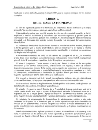 Exposición de Motivos del Código Civil Guatemalteco Decreto Ley 106
77
legalizada su unión de hecho, declara el artículo 1084, que la sucesión se regula por los mismos
preceptos.
LIBRO IV.
REGISTRO DE LA PROPIEDAD.
El libro IV regula el Registro de la Propiedad. La importancia de esta institución y el amplio
contenido" de sus disposiciones requieren separarlo en un libro especial.
Establecido al principio para inscribir y anotar lo referente a la propiedad inmueble, se ha ido
ampliando a muchas actividades y operaciones que necesitan seguridad y garantía para los
interesados y para las personas que con ellos contraten. Ya no sólo es registro de inscripciones de
propiedad y de hipotecas sino también registro de prenda y de propiedad de bienes muebles
identificables.
El volumen de operaciones crediticias que a diario se realizan con bienes muebles, exige que
la ley las garantice con la misma efectividad que con los inmuebles y a eso tiende la reforma
introducida extendiendo al registro de bienes muebles identificables el objeto de las operaciones
del Registro de la Propiedad.
Conservando el contenido del título VII del libro III del Código Civil de 1933, se ha variado
el plan de un orden más lógico y dividido la materia en la siguiente forma: título I, inscripción en
general; título II, inscripciones especiales; título III, registros y registradores.
El título I comprende: Títulos sujetos a inscripción, forma y efectos de la inscripción,
anotaciones y sus efectos, cancelaciones, certificaciones del registro; el título II contiene,
disposiciones generales, registro de la prenda agraria, registro de testamentos y de donaciones
por causa de muerte, registro de la propiedad horizontal y otros registros especiales, y el título
III, comprende: establecimiento e inspección de registros, libros que deben llevarse en el
Registro, registradores y errores en los libros y su rectificación.
E n general, se ha conservado la ley actual, cuya aplicación en tantos años no exige más que
pocas modificaciones y el agregado correspondiente a los nuevos registros establecidos.
En la actualidad funciona el Registro General de la República en la capital y el Registro de los
departamentos de occidente, con sede en Quezaltenango.
El artículo 1216 expresa que el Registro de la Propiedad de la zona central, con sede en la
ciudad capital, tendrá a su cargo el registro de la propiedad territorial de las demás zonas de la
República, que no lo tengan propio. Agregó el artículo 97 del Decreto Ley número 218, que
como Registro General tendrá el control y vigilancia de los demás registros de la propiedad.
Es indudable la conveniencia de descentralizar la administración pública, y aún más,
tratándose del Registro de la Propiedad, por las diarias operaciones que sobre inmuebles se
realizan en los departamentos, viéndose obligados los notarios a buscar intermediarios en la
capital con el innecesario aumento de gastos para los interesados y el retardo en entregarles sus
documentos.
Podría establecerse cuatro registros por ahora: el central, el de occidente el de oriente y el del
norte. Ya existieron los dos últimos pero fueron suprimidos y absorbidos por el central, que se
convirtió en Registro General, Para la debida organización y funcionamiento de las nuevas
 