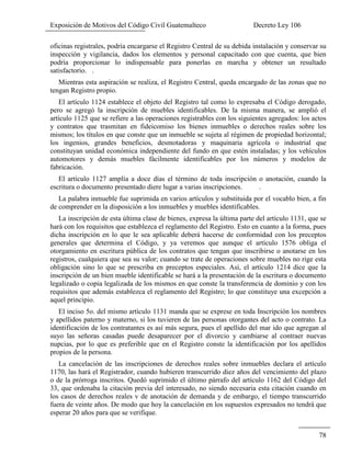 Exposición de Motivos del Código Civil Guatemalteco Decreto Ley 106
78
oficinas registrales, podría encargarse el Registro Central de su debida instalación y conservar su
inspección y vigilancia, dados los elementos y personal capacitado con que cuenta, que bien
podría proporcionar lo indispensable para ponerlas en marcha y obtener un resultado
satisfactorio. .
Mientras esta aspiración se realiza, el Registro Central, queda encargado de las zonas que no
tengan Registro propio.
El artículo 1124 establece el objeto del Registro tal como lo expresaba el Código derogado,
pero se agregó la inscripción de muebles identificables. De la misma manera, se amplió el
artículo 1125 que se refiere a las operaciones registrables con los siguientes agregados: los actos
y contratos que trasmitan en fideicomiso los bienes inmuebles o derechos reales sobre los
mismos; los títulos en que conste que un inmueble se sujeta al régimen de propiedad horizontal;
los ingenios, grandes beneficios, desmotadoras y maquinaria agrícola o industrial que
constituyan unidad económica independiente del fundo en que estén instaladas; y los vehículos
automotores y demás muebles fácilmente identificables por los números y modelos de
fabricación.
El artículo 1127 amplía a doce días el término de toda inscripción o anotación, cuando la
escritura o documento presentado diere lugar a varias inscripciones. .
La palabra inmueble fue suprimida en varios artículos y substituida por el vocablo bien, a fin
de comprender en la disposición a los inmuebles y muebles identificables.
La inscripción de esta última clase de bienes, expresa la última parte del artículo 1131, que se
hará con los requisitos que establezca el reglamento del Registro. Esto en cuanto a la forma, pues
dicha inscripción en lo que le sea aplicable deberá hacerse de conformidad con los preceptos
generales que determina el Código, y ya veremos que aunque el artículo 1576 obliga el
otorgamiento en escritura pública de los contratos que tengan que inscribirse o anotarse en los
registros, cualquiera que sea su valor; cuando se trate de operaciones sobre muebles no rige esta
obligación sino lo que se prescriba en preceptos especiales. Así, el artículo 1214 dice que la
inscripción de un bien mueble identificable se hará a la presentación de la escritura o documento
legalizado o copia legalizada de los mismos en que conste la transferencia de dominio y con los
requisitos que además establezca el reglamento del Registro; lo que constituye una excepción a
aquel principio.
El inciso 5o. del mismo artículo 1131 manda que se exprese en toda Inscripción los nombres
y apellidos paterno y materno, si los tuvieren de las personas otorgantes del acto o contrato. La
identificación de los contratantes es así más segura, pues el apellido del mar ido que agregan al
suyo las señoras casadas puede desaparecer por el divorcio y cambiarse al contraer nuevas
nupcias, por lo que es preferible que en el Registro conste la identificación por los apellidos
propios de la persona.
La cancelación de las inscripciones de derechos reales sobre inmuebles declara el artículo
1170, las hará el Registrador, cuando hubieren transcurrido diez años del vencimiento del plazo
o de la prórroga inscritos. Quedó suprimido el último párrafo del artículo 1162 del Código del
33, que ordenaba la citación previa del interesado, no siendo necesaria esta citación cuando en
los casos de derechos reales v de anotación de demanda y de embargo, el tiempo transcurrido
fuera de veinte años. De modo que hoy la cancelación en los supuestos expresados no tendrá que
esperar 20 años para que se verifique.
 