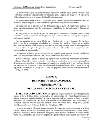 Exposición de Motivos del Código Civil Guatemalteco Decreto Ley 106
79
La declaración de que los títulos inscritos o anotados surtirán efecto contra terceros y aún
contra los acreedores singularmente privilegiados, como expresa el artículo 1148 del nuevo
Código, hace innecesario el articulo 1109 del Código derogado.
Se suprime asimismo el artículo 1148 de este último porque sus disposiciones competen a los
tribunales de justicia y por lo tanto debe tener lugar en el Código Procesal respectivo.
Se mencionan en el artículo 1220 los libros principales, pero deberán llevarse además los
libros que sean necesarios para las inscripciones especiales y los que determine el Reglamento
del Registro.
Se dispone en el artículo 1224 que los libros que se encuentren destruidos o deteriorados
haciéndose difícil su consulta, sean repuestos bajo la responsabilidad del registrador, previa
autorización judicial.
Esta prescripción tan necesaria faltaba en el Código anterior, y el deterioro de los libros
debido a su diario manejo por infinidad de personas que los consultan obliga a su reposición,
pero debe hacerse con conocimiento y autorización judicial y una vez hecha la transcripción en
el nuevo libro, el registrador pondrá razón de haber confrontado con el original y estar
conformes las partidas copiadas.
No hay otras reformas que merezcan mención especial, pues algunos artículos cambian de
redacción para aclarar su contenido pero el fondo doctrinario lo conservan.
Siendo la ley del Registro la misma ley española que ha sido tan ampliamente comentada,
cualquier dificultad en su interpretación puede salvarse acudiendo a la explicación tan detallada
de autores tan respetables como Pantoja entre los primeros glosadores de la ley y de Morell entre
los recientes, sin despreciar el valioso informe del licenciado Manuel Ubico, autor de la ley
hipotecaria incorporada al Código del 77, que con pequeñas modificaciones fue reproducida en
el Código de 1933.
LIBRO V.
DERECHO DE OBLIGACIONES.
PRIMERA PARTE.
DE LAS OBLIGACIONES EN GENERAL.
1.-DEL NEGOCIO JURÍDICO. La expresión "negocio jurídico", dice Puig Peña, ha
ganado el favor de la doctrina e incluso el de las legislaciones. En Francia lardaron mucho en
adoptar el término "negocio jurídico", y todavía muchos tratadistas emplean la frase, ya en ellos
tradicional, de "acto jurídico". En Italia hubo también dudas al principio: pero ya es general la
expresión "negocio jurídico" cosa que también sucede en nuestra patria. (Puig Peña, Derecho
Civil Español, Tomo I, Volumen II, Edición 1958, Página 457)
Ha hecho fortuna en Alemania la denominación de "negocios jurídicos", expresa el civilista
Castán Tobeñas, vulgarizada también en Italia. En la actualidad es ya corriente la frase "negocio
jurídico", introducida por los traductores de algunos libros italianos y alemanes. Valverde adoptó
dicha frase, fundándose en ser la que emplean los pandectistas y civilistas más autorizados del
 