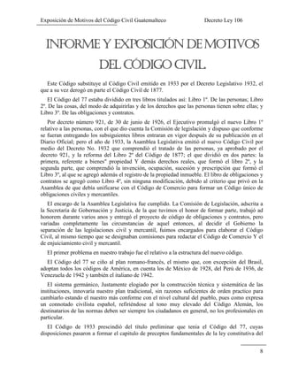 Exposición de Motivos del Código Civil Guatemalteco Decreto Ley 106
8
Este Código substituye al Código Civil emitido en 1933 por el Decreto Legislativo 1932, el
que a su vez derogó en parte el Código Civil de 1877.
El Código del 77 estaba dividido en tres libros titulados así: Libro 1º. De las personas; Libro
2º. De las cosas, del modo de adquirirlas y de los derechos que las personas tienen sobre ellas; y
Libro 3º. De las obligaciones y contratos.
Por decreto número 921, de 30 de junio de 1926, el Ejecutivo promulgó el nuevo Libro 1º
relativo a las personas, con el que dio cuenta la Comisión de legislación y dispuso que conforme
se fueran entregando los subsiguientes libros entraran en vigor después de su publicación en el
Diario Oficial; pero el año de 1933, la Asamblea Legislativa emitió el nuevo Código Civil por
medio del Decreto No. 1932 que comprendió el tratado de las personas, ya aprobado por el
decreto 921, y la reforma del Libro 2º del Código de 1877; el que dividió en dos partes: la
primera, referente a bienes" propiedad Y demás derechos reales, que formó el libro 2º, y la
segunda parte, que comprendió la invención, ocupación, sucesión y prescripción que formó el
Libro 3º, al que se agregó además el registro de la propiedad inmueble. El libro de obligaciones y
contratos se agregó como Libro 4º, sin ninguna modificación, debido al criterio que privó en la
Asamblea de que debía unificarse con el Código de Comercio para formar un Código único de
obligaciones civiles y mercantiles.
El encargo de la Asamblea Legislativa fue cumplido. La Comisión de Legislación, adscrita a
la Secretaría de Gobernación y Justicia, de la que tuvimos el honor de formar parte, trabajó ad
honorem durante varios anos y entregó el proyecto de código de obligaciones y contratos, pero
variadas completamente las circunstancias de aquel entonces, al decidir el Gobierno la
separación de las legislaciones civil y mercantil, fuimos encargados para elaborar el Código
Civil, al mismo tiempo que se designaban comisiones para redactar el Código de Comercio Y el
de enjuiciamiento civil y mercantil.
El primer problema en nuestro trabajo fue el relativo a la estructura del nuevo código.
El Código del 77 se ciño al plan romano-francés, el mismo que, con excepción del Brasil,
adoptan todos los códigos de América, en cuenta los de México de 1928, del Perú de 1936, de
Venezuela de 1942 y también el italiano de 1942.
El sistema germánico, Justamente elogiado por la construcción técnica y sistemática de las
instituciones, innovaría nuestro plan tradicional, sin razones suficientes de orden practico para
cambiarlo estando el nuestro más conforme con el nivel cultural del pueblo, pues como expresa
un connotado civilista español, refiriéndose al tono muy elevado del Código Alemán, los
destinatarios de las normas deben ser siempre los ciudadanos en general, no los profesionales en
particular.
El Código de 1933 prescindió del título preliminar que tenia el Código del 77, cuyas
disposiciones pasaron a formar el capitulo de preceptos fundamentales de la ley constitutiva del
 