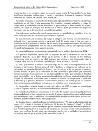 Exposición de Motivos del Código Civil Guatemalteco Decreto Ley 106
80
mundo jurídico y no prestarse a equívocos, como sucede con la de "acto jurídico", que tanto
significa la operación- jurídica como el escrito o instrumento destinado a constatarla. (Castán,
Derecho Civil Español, IX Edición. 1955, pagina 500).
Suficiente estas citas de autores tan modernos para explicar el término "negocio jurídico" que
empleamos en el título I que comprende los preceptos generales aplicables a todas las
obligaciones, y siendo la declaración de voluntad lo que constituye el fondo esencial del negocio
jurídico, el Código da principio a la materia con el artículo 1251 que establece los requisitos
necesarios para que la declaración de voluntad tenga validez.
Estos elementos quedan reducidos al consentimiento, la capacidad legal y el objeto licito. La
causa no se menciona por las razones que adelante se expresan.
El consentimiento, en el sentido de otorgar u obligarse una persona con discernimiento y
voluntad libre y espontánea, supone la capacidad legal del sujeto, pues si ésta no existe, la
manifestación de la voluntad es ineficaz. De tal manera se presentan unidos estos dos elementos
que bien pueden comprenderse en u no solo, el consentimiento, sin que ello signifique que• se
prescinde de la capacidad como requisito esencial.
La capacidad la tienen todos aquellos a quienes la ley no lo prohíbe, dice el artículo 1254.
Las personas legalmente capaces son las mayores de edad e incapaces las que no han
cumplido dieciocho años; pero dentro de la mayoría y de la minoría, la ley establece
excepciones, pues hay mayores de edad incapaces par a todos o para determinado, acto, y
contratos y hay menores de edad con capacidad para ciertos actos dé la vida civil.
La causa que enumera el artículo 1406 del Código del 77, como requisito para la validez del
contrato, la suprimimos. Tomada como el motivo jurídico, la obligación de cada una de las
partes tiene por causa la obligación de la otra, y en este sentido se ha interpretado la causa en
nuestro derecho. A pesar de la autonomía de esta circunstancia proclamada por eminentes
autores causalistas, la discusión con los no menos grandes civilistas que sostienen su falsedad,
sigue interminable y no se llega a una conclusión definitiva, por lo que siguiendo el ejemplo de
códigos tan importantes y modernos como el alemán, el suizo de las obligaciones, el mexicano,
el brasileño y el peruano, decidimos no mencionarla, tomando en cuenta que en los contratos
onerosos la causa se confunde con el objeto y en los gratuitos, con el consentimiento.
La incapacidad relativa de una de las partes, dice el artículo 1255, no puede ser invocada por
la otra en su propio beneficio, si oportunamente la hubiere conocido.
La nulidad del contrato está contemplada en provecho del incapaz, a quien le queda el recurso
de demandarla ante el juez competente, por medio de su representante legal; pero también puede
solicitarla la parte capaz si no hubiese sido conocida la incapacidad de la otra parte, pues en caso
contrario, el capaz se aprovecharía de su propio dolo.
La doctrina de este- artículo es la que inspiraba los artículos 1905 que se refiere al contrato de
mutuo, 1953 relativo al depósito, y 2365 inciso 30, los tres del Código Civil del 77 y 12 del
Código de Comercio. Este último expresa que los contratos celebrados por personas a quienes no
está permitido por las leyes el ejercicio del comercio, no producen acción contra el contratante
capaz, pero confieren derecho a éste para demandar a su elección la nulidad o el cumplimiento
de aquéllos, a no ser que se pruebe que ha procedido de mala fe.
 