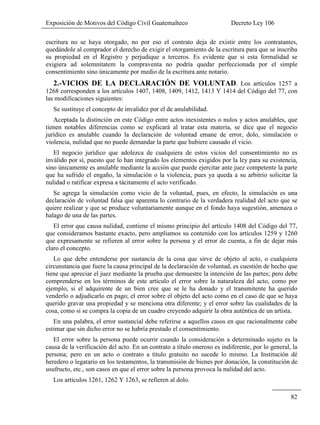 Exposición de Motivos del Código Civil Guatemalteco Decreto Ley 106
82
escritura no se haya otorgado, no por eso el contrato deja de existir entre los contratantes,
quedándole al comprador el derecho de exigir el otorgamiento de la escritura para que se inscriba
su propiedad en el Registro y perjudique a terceros. Es evidente que si esta formalidad se
exigiera ad solemnitatem la compraventa no podría quedar perfeccionada por el simple
consentimiento sino únicamente por medio de la escritura ante notario.
2.-VICIOS DE LA DECLARACIÓN DE VOLUNTAD. Los artículos 1257 a
1268 corresponden a los artículos 1407, 1408, 1409, 1412, 1413 Y 1414 del Código del 77, con
las modificaciones siguientes:
Se sustituye el concepto de invalidez por el de anulabilidad.
Aceptada la distinción en este Código entre actos inexistentes o nulos y actos anulables, que
tienen notables diferencias como se explicará al tratar esta materia, se dice que el negocio
jurídico es anulable cuando la declaración de voluntad emane de error, dolo, simulación o
violencia, nulidad que no puede demandar la parte que hubiere causado el vicio.
El negocio jurídico que adolezca de cualquiera de estos vicios del consentimiento no es
inválido por sí, puesto que lo han integrado los elementos exigidos por la ley para su existencia,
sino únicamente es anulable mediante la acción que puede ejercitar ante juez competente la parte
que ha sufrido el engaño, la simulación o la violencia, pues ya queda a su arbitrio solicitar la
nulidad o ratificar expresa a tácitamente el acto verificado.
Se agrega la simulación como vicio de la voluntad, pues, en efecto, la simulación es una
declaración de voluntad falsa que aparenta lo contrario de la verdadera realidad del acto que se
quiere realizar y que se produce voluntariamente aunque en el fondo haya sugestión, amenaza o
halago de una de las partes.
El error que causa nulidad, contiene el mismo principio del artículo 1408 del Código del 77,
que consideramos bastante exacto, pero ampliamos su contenido con los artículos 1259 y 1260
que expresamente se refieren al error sobre la persona y el error de cuenta, a fin de dejar más
claro el concepto.
Lo que debe entenderse por sustancia de la cosa que sirve de objeto al acto, o cualquiera
circunstancia que fuere la causa principal de la declaración de voluntad, es cuestión de hecho que
tiene que apreciar el juez mediante la prueba que demuestre la intención de las partes; pero debe
comprenderse en los términos de este artículo el error sobre la naturaleza del acto, como por
ejemplo, si el adquirente de un bien cree que se le ha donado y el transmitente ha querido
venderlo o adjudicarlo en pago; el error sobre el objeto del acto como en el caso de que se haya
querido gravar una propiedad y se menciona otra diferente; y el error sobre las cualidades de la
cosa, como si se compra la copia de un cuadro creyendo adquirir la obra auténtica de un artista.
En una palabra, el error sustancial debe referirse a aquellos casos en que racionalmente cabe
estimar que sin dicho error no se habría prestado el consentimiento.
El error sobre la persona puede ocurrir cuando la consideración a determinado sujeto es la
causa de la verificación del acto. En un contrato a título oneroso es indiferente, por lo general, la
persona; pero en un acto o contrato a título gratuito no sucede lo mismo. La Institución dé
heredero o legatario en los testamentos, la transmisión de bienes por donación, la constitución de
usufructo, etc., son casos en que el error sobre la persona provoca la nulidad del acto.
Los artículos 1261, 1262 Y 1263, se refieren al dolo.
 