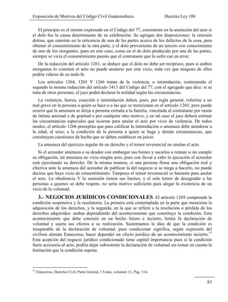 Exposición de Motivos del Código Civil Guatemalteco Decreto Ley 106
83
El principio es el mismo expresado en el Código del 77, consistente en la anulación del acto si
el dolo fue la causa determinante de su celebración. Se agregan dos disposiciones: la omisión
dolosa, que consiste en la reticencia de una de las partes acerca de los defectos de la cosa, para
obtener el consentimiento de la otra parte, y el dolo proveniente de un tercero con conocimiento
de uno de los otorgantes, pues en este caso, como en el de dolo producido por una de las partes,
siempre se vicia el consentimiento puesto que el contratante que lo sufre cae en error.
De la redacción del artículo 1261, se deduce que el dolo no debe ser recíproco, pues si ambos
otorgantes lo cometen el acto no puede anularse por este vicio, toda vez que ninguno de ellos
podría valerse de su mala fe.
Los artículos 1264, 1265 Y 1266 tratan de la violencia, o intimidación, conteniendo el
segundo la misma redacción del artículo 1413 del Código del 77, con el agregado que dice: si se
trata de otras personas, el juez podrá declarar la nulidad según las circunstancias.
La violencia, fuerza, coacción o intimidación deben, pues, por regla general, referirse a un
mal grave en la persona a quien se hace o a las que se mencionan en el artículo 1265; pero puede
ocurrir que la amenaza se dirija a persona extraña a la familia, vinculada al contratante por razón
de íntima amistad o de gratitud o por cualquier otro motivo, y en tal caso el juez deberá estimar
las circunstancias especiales que ocurran para anular el acto por vicio de violencia. De todos
modos, el artículo 1266 preceptúa que para calificar la intimidación o amenaza debe atenderse a
la edad, al sexo, a la condición de la persona a quien se haga y demás circunstancias, que
constituyen cuestiones de hecho que se deben establecer en juicio.
La amenaza del ejercicio regular de un derecho y el temor reverencial no anulan el acto.
Si el acreedor amenaza a su deudor con embargar sus bienes y sacarlos a remate si no cumple
su obligación, tal amenaza no vicia ningún acto, pues con llevar a cabo la ejecución el acreedor
está ejercitando su derecho. De la misma manera, si una persona firma una obligación real y
efectiva ante la amenaza del acreedor de publicar la del negocio si se niega a hacerlo, no puede
decirse que haya vicio de consentimiento. Tampoco el temor reverencial es bastante para anular
el acto. La obediencia Y la sumisión tienen sus límites; y el solo temor de desagradar a las
personas a quienes se debe respeto, no sería motivo suficiente para alegar la existencia de un
vicio de la voluntad.
3.- NEGOCIOS JURÍDICOS CONDICIONALES. El artículo 1269 comprende la
condición suspensiva y la resolutoria. La primera está contemplada en la parte que menciona la
adquisición de los derechos, y la segunda, en la que se refiere a la resolución o pérdida de los
derechos adquiridos: ambas dependiendo del acontecimiento que constituye la condición. Este
acontecimiento que debe consistir en un hecho futuro e incierto, limita fa declaración de
voluntad y sujeta sus efectos a su realización. Sustentamos la idea de que la condición es
inseparable de la declaración de voluntad, pues condicionar significa, según expresión del
civilista alemán Ennecerus, hacer depender un efecto jurídico de un acontecimiento incierto.15
Esta acepción del negocio jurídico condicionado tiene capital importancia pues si la condición
fuere accesoria al acto, podría dejar subsistente la declaración de voluntad sin tomar en cuenta la
limitación que la condición supone.
15
Ennecerus, Derecho Civil, Parte General, I Tomo, volumen 11, Pag. 314.
 