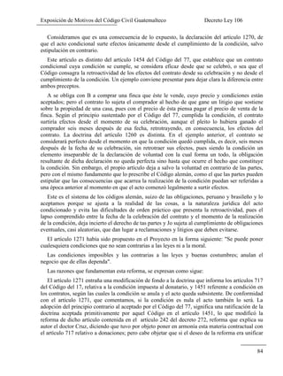 Exposición de Motivos del Código Civil Guatemalteco Decreto Ley 106
84
Consideramos que es una consecuencia de lo expuesto, la declaración del artículo 1270, de
que el acto condicional surte efectos únicamente desde el cumplimiento de la condición, salvo
estipulación en contrario.
Este artículo es distinto del artículo 1454 del Código del 77, que establece que un contrato
condicional cuya condición se cumple, se considera eficaz desde que se celebró, o sea que el
Código consagra la retroactividad de los efectos del contrato desde su celebración y no desde el
cumplimiento de la condición. Un ejemplo conviene presentar para dejar clara la diferencia entre
ambos preceptos.
A se obliga con B a comprar una finca que éste le vende, cuyo precio y condiciones están
aceptados; pero el contrato lo sujeta el comprador al hecho de que gane un litigio que sostiene
sobre la propiedad de una casa, pues con el precio de ésta piensa pagar el precio de venta de la
finca. Según el principio sustentado por el Código del 77, cumplida la condición, el contrato
surtiría efectos desde el momento de su celebración, aunque el pleito lo hubiera ganado el
comprador seis meses después de esa fecha, retrotrayendo, en consecuencia, los efectos del
contrato. La doctrina del artículo 1260 es distinta. En el ejemplo anterior, el contrato se
considerará perfecto desde el momento en que la condición quedó cumplida, es decir, seis meses
después de la fecha de su celebración, sin retrotraer sus efectos, pues siendo la condición un
elemento inseparable de la declaración de voluntad con la cual forma un todo, la obligación
resultante de dicha declaración no queda perfecta sino hasta que ocurre el hecho que constituye
la condición. Sin embargo, el propio artículo deja a salvo la voluntad en contrario de las partes,
pero con el mismo fundamento que lo prescribe el Código alemán, como el que las partes pueden
estipular que las consecuencias que acarrea la realización de la condición puedan ser referidas a
una época anterior al momento en que el acto comenzó legalmente a surtir efectos.
Este es el sistema de los códigos alemán, suizo de las obligaciones, peruano y brasileño y lo
aceptamos porque se ajusta a la realidad de las cosas, a la naturaleza jurídica del acto
condicionado y evita las dificultades de orden práctico que presenta la retroactividad, pues el
lapso comprendido entre la fecha de la celebración del contrato y el momento de la realización
de la condición, deja incierto el derecho de tas partes y Jo sujeta al cumplimiento de obligaciones
eventuales, casi aleatorias, que dan lugar a reclamaciones y litigios que deben evitarse.
El artículo 1271 había sido propuesto en el Proyecto en la forma siguiente: "Se puede poner
cualesquiera condiciones que no sean contrarias a las leyes ni a la moral.
Las condiciones imposibles y las contrarias a las leyes y buenas costumbres; anulan el
negocio que de ellas dependa".
Las razones que fundamentan esta reforma, se expresan como sigue:
El artículo 1271 entraña una modificación de fondo a la doctrina que informa los artículos 717
del Código del 17, relativa a la condición impuesta al donatario, y 1451 referente a condición en
los contratos, según las cuales la condición se anula y el acto queda subsistente. De conformidad
con el artículo 1271, que comentamos, si la condición es nula el acto también lo será. La
adopción del principio contrario al aceptado por el Código del 77, significa una ratificación de la
doctrina aceptada primitivamente por aquel Código en el artículo 1451, lo que modificó la
reforma de dicho artículo contenida en el artículo 242 del decreto 272, reforma que explica su
autor el doctor Cruz, diciendo que tuvo por objeto poner en armonía esta materia contractual con
el artículo 717 relativo a donaciones; pero cabe objetar que si el deseo de la reforma era unificar
 