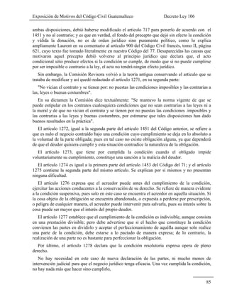 Exposición de Motivos del Código Civil Guatemalteco Decreto Ley 106
85
ambas disposiciones, debió haberse modificado el artículo 717 para ponerlo de acuerdo con el
1451 y no al contrario; y es que en verdad, el fondo del precepto que dejó sin efecto la condición
y válida la donación, no es de orden jurídico sino puramente político, como lo explica
ampliamente Laurent en su comentario al artículo 900 del Código Civil francés, tomo II, página
621, cuyo texto fue tomado literalmente en nuestro Código del 77. Desaparecidas las causas que
motivaron aquel precepto debió volverse al principio jurídico que declara que, el acto
condicional sólo produce efectos si la condición se cumple, de modo que si no puede cumplirse
por ser imposible o contrario a la ley, el acto no tendrá ningún efecto jurídico.
Sin embargo, la Comisión Revisora volvió a la teoría antigua conservando el artículo que se
trataba de modificar y así quedó redactado el artículo 1271, en su segunda parte:
"No vician el contrato y se tienen por: no puestas las condiciones imposibles y las contrarias a
las, leyes o buenas costumbres".
En su dictamen la Comisión dice textualmente: "Se mantuvo la norma vigente de que se
puede estipular en los contratos cualesquiera condiciones que no sean contrarias a las leyes ni a
la moral y de que no vician el contrato y se tienen por no puestas las condiciones .imposibles y
las contrarias a las leyes y buenas costumbres, por estimarse que tales disposiciones han dado
buenos resultados en la práctica".
El artículo 1272, igual a la segunda parte del artículo 1451 del Código anterior, se refiere a
que es nulo el negocio contraído bajo una condición cuyo cumplimiento se deja en lo absoluto a
la voluntad de la parte obligada; pues en tal caso no existe obligación alguna, ya que dependerá
de que el deudor quisiera cumplir y esta situación contradice la naturaleza de la obligación.
El artículo 1273, que tiene por cumplida la condición cuando el obligado impide
voluntariamente su cumplimiento, constituye una sanción a la malicia del deudor.
El artículo 1274 es igual a la primera parte del artículo 1453 del Código del 71; y el artículo
1275 contiene la segunda parte del mismo artículo. Se explican por sí mismos y no presentan
ninguna dificultad.
El artículo 1276 expresa que el acreedor puede antes del cumplimiento de la condición,
ejercitar las acciones conducentes a la conservación de su derecho. Se refiere de manera evidente
a la condición suspensiva, pues solo en este caso se encuentra el acreedor en aquella situación. Si
la cosa objeto de la obligación se encuentra abandonada, o expuesta a perderse por prescripción,
o peligra de cualquier manera, el acreedor puede intervenir para salvarla, pues su interés sobre la
cosa puede ser mayor que el interés del propio deudor.
El artículo 1277 establece que el cumplimiento de la condición es indivisible, aunque consista
en una prestación divisible; pero debe advertirse que si el hecho que constituye la condición
convienen las partes en dividirlo y aceptar el perfeccionamiento de aquélla aunque solo realice
una parte de la condición, debe estarse a lo pactado de manera expresa; de lo contrario, la
realización de una parte no es bastante para perfeccionar la obligación.
Por último, el artículo 1278 declara que la condición resolutoria expresa opera de pleno
derecho.
No hay necesidad en este caso de nueva declaración de las partes, ni mucho menos de
intervención judicial para que el negocio jurídico tenga eficacia. Una vez cumplida la condición,
no hay nada más que hacer sino cumplirlo,
 