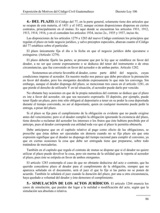 Exposición de Motivos del Código Civil Guatemalteco Decreto Ley 106
86
4.- DEL PLAZO. El Código del 77, en la parte general, solamente tiene dos artículos que
se ocupan de esta materia, el 1451 y el 1452; aunque existen disposiciones dispersas en ciertos
contratos, principalmente en el mutuo. Es aquí donde se encuentran los artículos 1911, 1912,
1913, 1914, 1916, y en el comodato los artículos 1934, inciso 2o., 1935 y 1937, inciso 4o.
Las disposiciones de los artículos 1279 a 1283 del nuevo Código contienen los principios que
regulan el plazo en todo negocio jurídico, y salvo preceptos especiales, abarcan cuanto el Código
del 77 establece sobre el particular.
El plazo únicamente fija el día o la fecha en que el negocio jurídico debe ejecutarse o
extinguirse. (Artículo 1279).
El plazo deberán fijarlo las partes; se presume que por la ley que se establece en favor del
deudor, a no ser que conste expresamente o se deduzca del tenor del instrumento o de otras
circunstancias, que fue convenido en favor del acreedor o de ambas partes. Artículo 1282.
Sostenemos un criterio favorable al deudor, como parte débil del negocio, cuyas
condiciones impone el acreedor. En nuestro medio nos parece que debe prevalecer la presunción
en favor del deudor, pero los otorgantes decidirán expresamente lo que más les convenga. Sin
embargo, aunque el deudor disponga del plazo, se mencionan tres casos en el artículo 1281, en
que pierde el derecho de utilizarlo Y en tal situación, el acreedor puede darlo por vencido.
No obstante hay ocasiones en que de la propia naturaleza del contrato se deduce que el plazo
ex iste a favor del acreedor, sin que sea necesario expresarlo. El depósito, por ejemplo, puede
tener fijado un plazo, pero éste sólo obligará al depositario a tener en su poder la cosa depositada
durante el tiempo convenido, no así al depositante, quien en cualquier momento puede pedir la
entrega, a pesar del plazo.
Si el plazo se fija para el cumplimiento de la obligación es evidente que no puede exigirse
antes del vencimiento; pero si el deudor cumplió la obligación ignorando la existencia del plazo,
tiene derecho a reclamar del acreedor los intereses o los frutos que éste hubiere percibido por el
anticipo, pues al deudor corresponde esa utilidad toda vez que el plazo le permitía obtenerla.
Debe anticiparse que en el capítulo relativo al pago como efecto de las obligaciones, se
prescribe que éstas deben ser ejecutadas sin demora cuando no se fija plazo sin que esta
expresión signifique que el deudor no disponga del tiempo racional para cumplir el convenio, ya
que en ciertas ocasiones la cosa que debe ser entregada tiene que prepararse, sobre todo
tratándose de mercaderías.
También en el capítulo que regula el contrato de mutuo se dispone que si el deudor no quiere
utilizar el plazo puede devolver la cosa, pero sin merma de la utilidad que le reporta al acreedor
el plazo, pues éste se estipula en favor de ambos otorgantes.
El artículo 1283 contempla el caso de que no obstante deducirse del acto o contrato, que ha
querido concederse plazo al deudor para el cumplimiento de la obligación, siempre que no
aparezca señalado en el documento, será el juez el que lo fije si las partes no se ponen de
acuerdo. También lo señalará el juez cuando la duración del plazo, por una u otra circunstancia,
haya quedado a voluntad del deudor y éste demorare el cumplimiento.
5.- SIMULACIÓN DE LOS ACTOS JURÍDICOS. El artículo 1284 enuncia los
casos de simulación, que pueden dar lugar a la nulidad o modificación del acto, según que la
simulación sea absoluta o relativa.
 