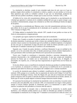 Exposición de Motivos del Código Civil Guatemalteco Decreto Ley 106
87
La, simulación es absoluta, cuando el acto simulado nada tiene de real, caso en el que no
produce ningún efecto jurídico; la simulación es relativa, cuando a un acto jurídico se le da una
falsa apariencia que oculta su verdadero carácter, la que una vez demostrada, producirá los
efectos del acto jurídico encubierto, siempre que la causa sea lícita. Artículos 1285 y 1286.
Al hablar de los vicios del consentimiento dijimos que la simulación es una declaración de
voluntad que aparenta lo contrario de la verdadera realidad del acto que se quiere otorgar y que
se produce voluntariamente, aunque esta voluntad no sea libre sino influida por hechos de alguna
de las partes.
La simulación es considerada por Manresa como vicio del consentimiento próxima al error,
pero difiere de él en que la contradicción de lo declarado con lo querido es voluntaria, (Tomo
VIII, Volumen II, Página 393).
El Código admite la simulación lícita, artículo 1287, cuando el acto jurídico no tiene un fin
ilícito ni causa perjuicio a ninguna persona.
Los ejemplos que siguen explican los diferentes casos de la simulación:
Primer caso. Cuando se encubre el carácter jurídico de un acto dándole la apariencia de otro
de distinta naturaleza: la persona que recibe a mutuo una cantidad de dinero y es obligada por el
acreedor a hacer constar en el documento que la ha recibido en calidad de depósito; el comprador
de una cosa que se compromete al pago del precio por medio de abonos parciales y que se ve
forzado por el vendedor a declarar que el contrato es de arrendamiento.
Segundo caso. Cuando las partes declaran o confiesan falsamente lo que en realidad no ha
pasado o no se ha convenido entre ellas: el deudor personal que simula contratos hipotecarlos u
otros gravámenes sobre sus bienes para librarlos de la ejecución de sus acreedores.
Tercer caso. Cuando se constituyen o transmiten derechos a personas interpuestas, para
mantener desconocidas a las verdaderamente interesadas: el juez que compra por interpósita
persona los bienes que se venden con su intervención; en el mismo caso, el abogado, el
procurador, los expertos, etc.; el tutor que hace negociaciones en igual forma con los bienes de
su pupilo.
En los dos últimos casos es manifiesta la simulación absoluta que produce la nulidad absoluta;
y en el primero, la simulación es relativa y sólo provoca la modificación de lo convenido en
apariencia para darle los efectos que son propios del verdadero acto o contrato encubierto.
La acción de simulación para obtener la nulidad o modificación del acto es imprescriptible
(artículo 1288), porque no se concibe, dice la exposición de motivos del Código Civil del Perú
(cita del doctor Rodríguez Llerena, Tomo III, Página 28), que sólo por el transcurso del tiempo
pueda extinguirse entre las partes el derecho de pedir el reconocimiento de un hecho; además, un
hecho que no existe no puede adquirir existencia aunque transcurra mucho tiempo.
Si la persona favorecida por la simulación ha transferido a otro sus derechos, la acción contra
el tercero sólo será admisible, dice el artículo 1289, si la transmisión tuvo lugar a título gratuito,
aunque el tercero hubiere ignorado la simulación; pero si la transmisión se operó a título
oneroso, la anulación sólo procederá si el tercero obró de mala fe.
Creemos que fijado el concepto claro y terminante de la simulación, la prueba puede
facilitarse y los tribunales podrán destruir en sus fallos la falsedad que entraña la simulación.
Contemplada la simulación en el Código del 77 mediante la invocación de la falta de causa y de
 