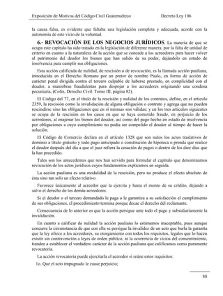 Exposición de Motivos del Código Civil Guatemalteco Decreto Ley 106
88
la causa falsa, es evidente que faltaba una legislación completa y adecuada, acorde con la
autonomía de este vicio de la voluntad.
6.- REVOCACIÓN DE LOS NEGOCIOS JURÍDICOS. La materia de que se
ocupa este capítulo ha sido tratado en la legislación de diferente manera, por la falta de unidad de
criterio en cuanto a la naturaleza de la acción que se concede a los acreedores para hacer volver
al patrimonio del deudor los bienes que han salido de su poder, dejándolo en estado de
insolvencia para cumplir sus obligaciones.
Esta acción calificada de nulidad, de rescisión o de revocación, es la llamada acción pauliana,
introducida en el Derecho Romano por un pretor de nombre Paulo, en forma de acción de
carácter penal dirigida contra el tercero culpable de haberse prestado, en complicidad con el
deudor, a maniobras fraudulentas para despojar a los acreedores originando una condena
pecuniaria, (Colin, Derecho Civil. Tomo III, página 82).
El Código del 77, en el título de la rescisión y nulidad de los contratos, define, en el articulo
2359, la rescisión como la invalidación de alguna obligación o contrato y agrega que no pueden
rescindirse sino las obligaciones que en sí mismas son válidas; y en los tres artículos siguientes
se ocupa de la rescisión en los casos en que se haya cometido fraude, en perjuicio de los
acreedores, al enajenar los bienes del deudor, así como del pago hecho en estado de insolvencia
por obligaciones a cuyo cumplimiento no podía ser compelido el deudor al tiempo de hacer la
solución.
El Código de Comercio declara en el artículo 1328 que son nulos los actos traslativos de
dominio a título gratuito y todo pago anticipado o constitución de hipoteca o prenda que realice
el deudor después del día a que el juez refiera la cesación de pagos o dentro de los diez días que
la han precedido.
Tales son los antecedentes que nos han servido para formular el capítulo que denominamos
revocación de los actos jurídicos cuyos fundamentos explicamos en seguida.
La acción pauliana es una modalidad de la rescisión, pero no produce el efecto absoluto de
ésta sino tan solo un efecto relativo.
Favorece únicamente al acreedor que la ejercita y hasta el monto de su crédito, dejando a
salvo el derecho de los demás acreedores.
Si el deudor o el tercero demandado le paga o le garantiza a su satisfacción el cumplimiento
de sus obligaciones, el procedimiento termina porque decae el derecho del reclamante.
Consecuencia de lo anterior es que la acción persigue ante todo el pago y subsidiariamente la
invalidación.
En cuanto a calificar de nulidad la acción pauliana lo estimamos inaceptable, pues aunque
concurre la circunstancia de que con ella se persigue la invalidez de un acto que burla la garantía
que la ley ofrece a los acreedores, su otorgamiento con todos los requisitos, legales que lo hacen
existir sin contravención a leyes de orden público, ni la ocurrencia de vicios del consentimiento,
tienden a establecer el verdadero carácter de la acción pauliana que calificamos como puramente
revocatoria.
La acción revocatoria puede ejercitarla el acreedor si reúne estos requisitos:
1o. Que el acto impugnado le cause perjuicio;
 