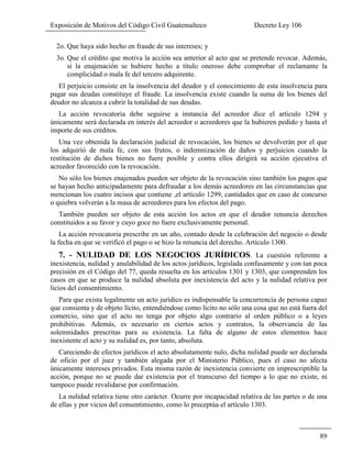 Exposición de Motivos del Código Civil Guatemalteco Decreto Ley 106
89
2o. Que haya sido hecho en fraude de sus intereses; y
3o. Que el crédito que motiva la acción sea anterior al acto que se pretende revocar. Además,
sí la enajenación se hubiere hecho a título oneroso debe comprobar el reclamante la
complicidad o mala fe del tercero adquirente.
El perjuicio consiste en la insolvencia del deudor y el conocimiento de esta insolvencia para
pagar sus deudas constituye el fraude. La insolvencia existe cuando la suma de los bienes del
deudor no alcanza a cubrir la totalidad de sus deudas.
La acción revocatoria debe seguirse a instancia del acreedor dice el articulo 1294 y
únicamente será declarada en interés del acreedor o acreedores que la hubieren pedido y hasta el
importe de sus créditos.
Una vez obtenida la declaración judicial de revocación, los bienes se devolverán por el que
los adquirió de mala fe, con sus frutos, o indemnización de daños y perjuicios cuando la
restitución de dichos bienes no fuere posible y contra ellos dirigirá su acción ejecutiva el
acreedor favorecido con la revocación.
No sólo los bienes enajenados pueden ser objeto de la revocación sino también los pagos que
se hayan hecho anticipadamente para defraudar a los demás acreedores en las circunstancias que
mencionan los cuatro incisos que contiene ,el artículo 1299, cantidades que en caso de concurso
o quiebra volverán a la masa de acreedores para los efectos del pago.
También pueden ser objeto de esta acción los actos en que el deudor renuncia derechos
constituidos a su favor y cuyo goce no fuere exclusivamente personal.
La acción revocatoria prescribe en un año, contado desde la celebración del negocio o desde
la fecha en que se verificó el pago o se hizo la renuncia del derecho. Artículo 1300.
7. - NULIDAD DE LOS NEGOCIOS JURÍDICOS. La cuestión referente a
inexistencia, nulidad y anulabilidad de los actos jurídicos, legislada confusamente y con tan poca
precisión en el Código del 77, queda resuelta en los artículos 1301 y 1303, que comprenden los
casos en que se produce la nulidad absoluta por inexistencia del acto y la nulidad relativa por
licios del consentimiento.
Para que exista legalmente un acto jurídico es indispensable la concurrencia de persona capaz
que consienta y de objeto lícito, entendiéndose como lícito no sólo una cosa que no está fuera del
comercio, sino que el acto no tenga por objeto algo contrario al orden público o a leyes
prohibitivas. Además, es necesario en ciertos actos y contratos, la observancia de las
solemnidades prescritas para su existencia. La falta de alguno de estos elementos hace
inexistente el acto y su nulidad es, por tanto, absoluta.
Careciendo de efectos jurídicos el acto absolutamente nulo, dicha nulidad puede ser declarada
de oficio por el juez y también alegada por el Ministerio Público, pues el caso no afecta
únicamente intereses privados. Esta misma razón de inexistencia convierte en imprescriptible la
acción, porque no se puede dar existencia por el transcurso del tiempo a lo que no existe, ni
tampoco puede revalidarse por confirmación.
La nulidad relativa tiene otro carácter. Ocurre por incapacidad relativa de las partes o de una
de ellas y por vicios del consentimiento, como lo preceptúa el artículo 1303.
 
